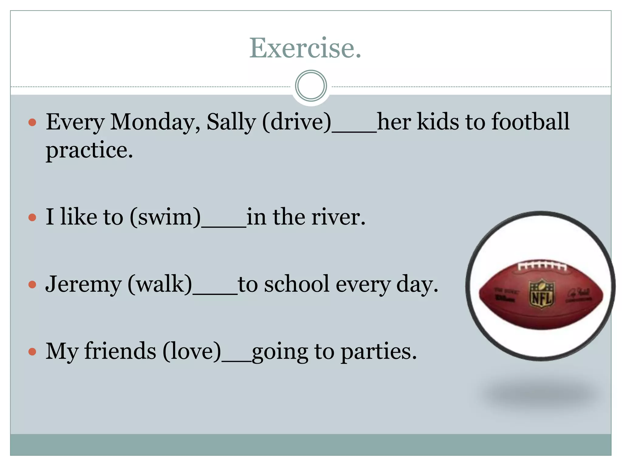 Exercise.
 Every Monday, Sally (drive)___her kids to football
practice.
 I like to (swim)___in the river.
 Jeremy (walk)___to school every day.
 My friends (love)__going to parties.
 