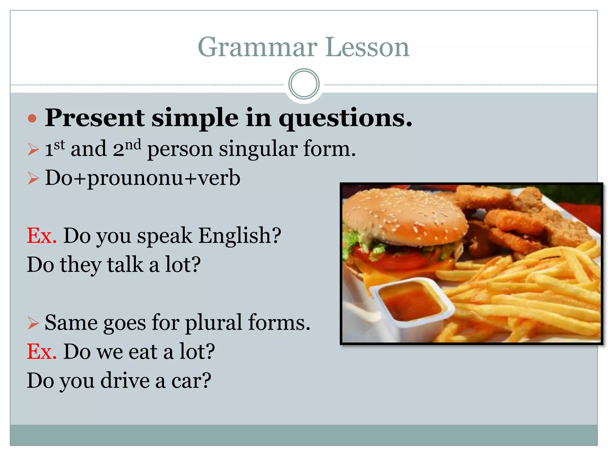 Grammar Lesson
 Present simple in questions.
 1st and 2nd person singular form.
 Do+prounonu+verb
Ex. Do you speak English?
Do they talk a lot?
 Same goes for plural forms.
Ex. Do we eat a lot?
Do you drive a car?
 