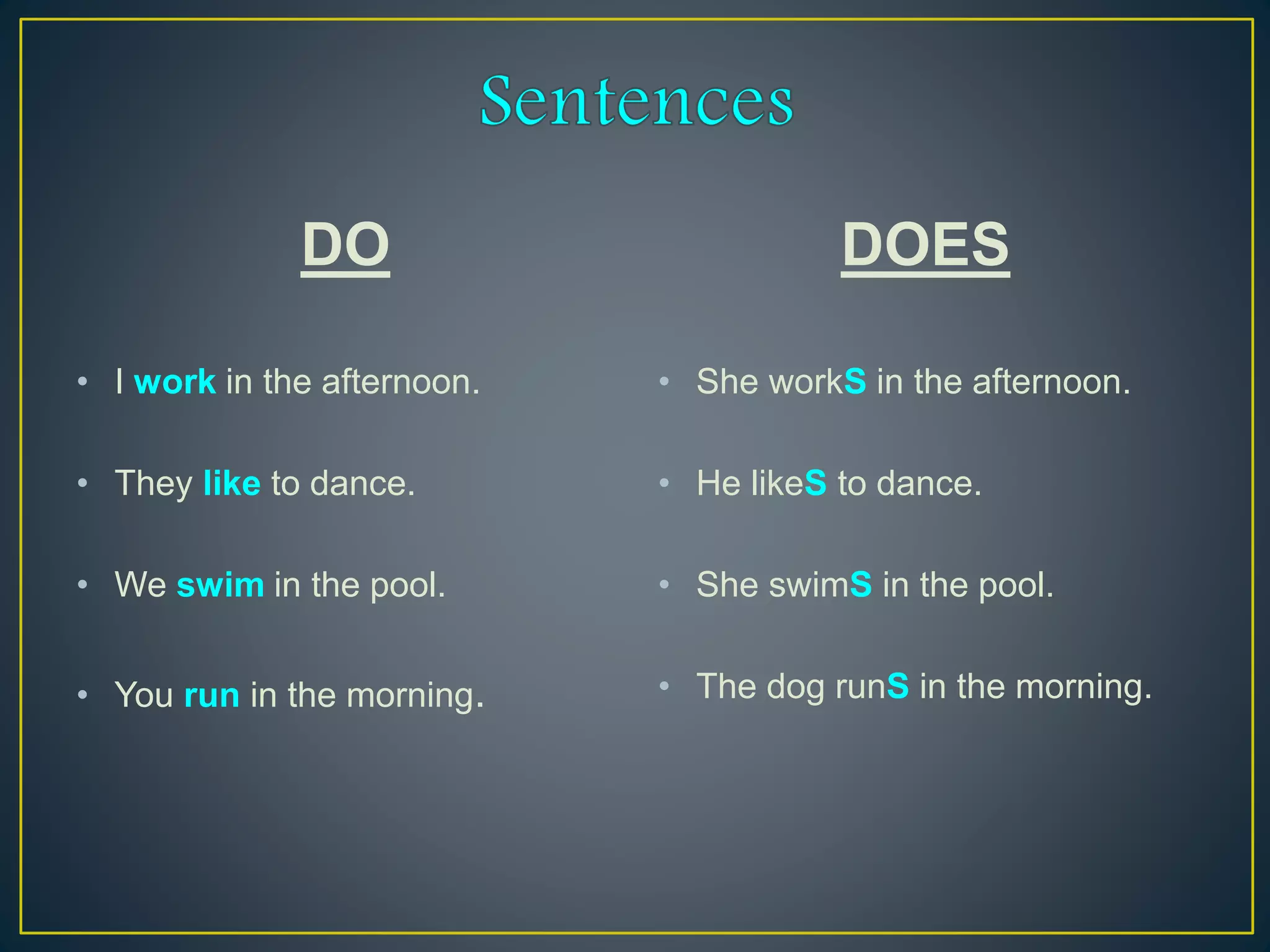 DO
• I work in the afternoon.
• They like to dance.
• We swim in the pool.
• You run in the morning.
DOES
• She workS in the afternoon.
• He likeS to dance.
• She swimS in the pool.
• The dog runS in the morning.
 