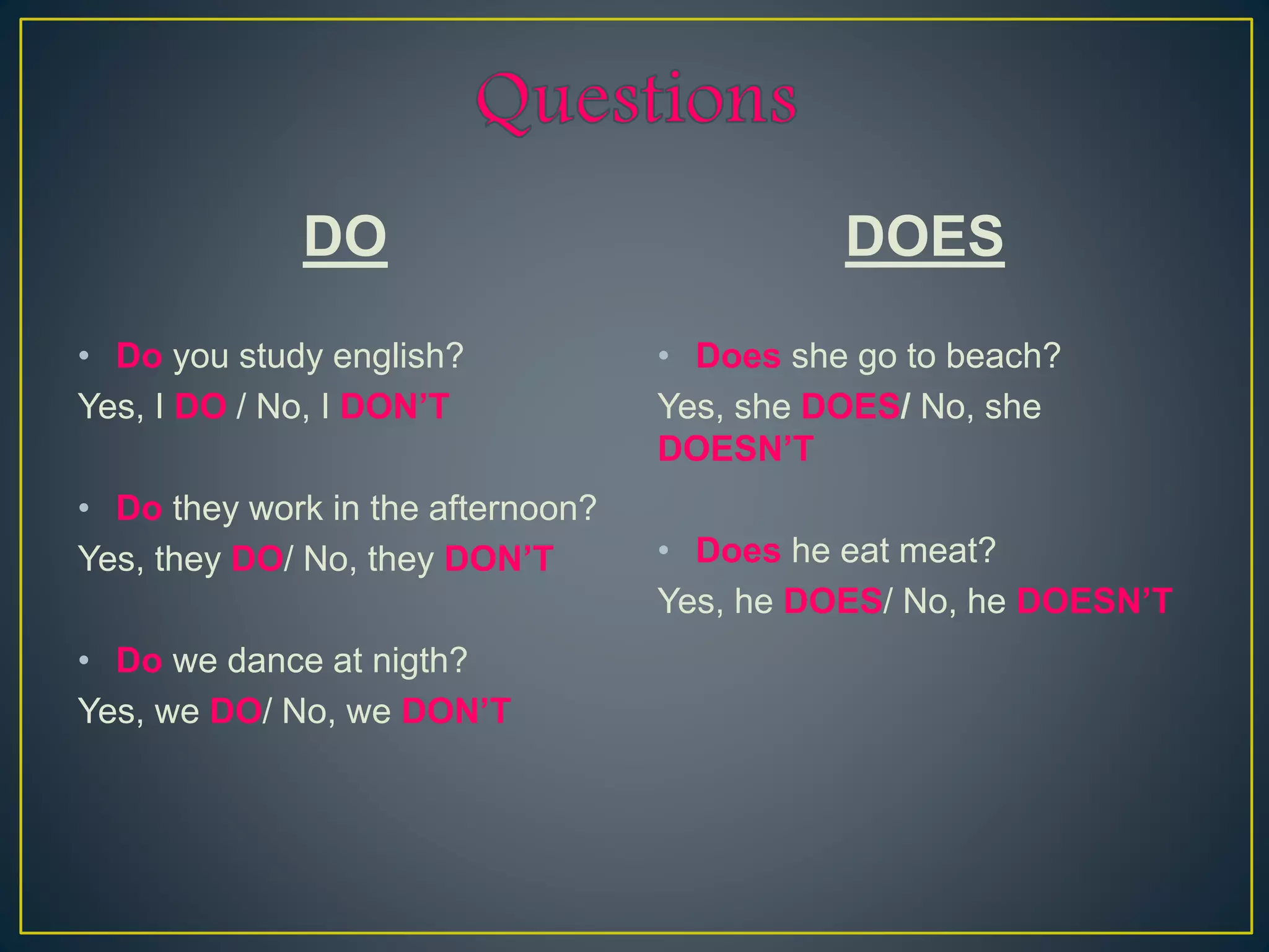 DO
• Do you study english?
Yes, I DO / No, I DON’T
• Do they work in the afternoon?
Yes, they DO/ No, they DON’T
• Do we dance at nigth?
Yes, we DO/ No, we DON’T
DOES
• Does she go to beach?
Yes, she DOES/ No, she
DOESN’T
• Does he eat meat?
Yes, he DOES/ No, he DOESN’T
 