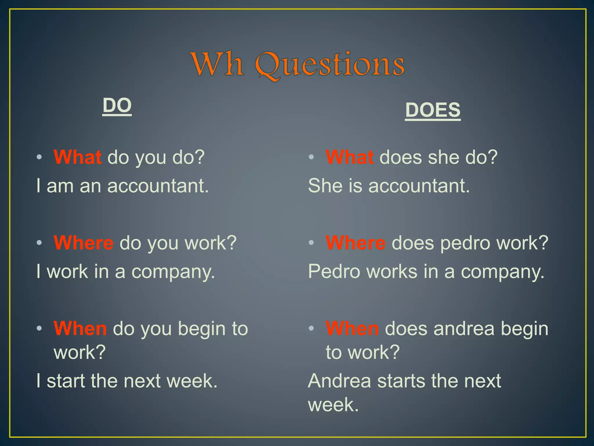 DO
• What do you do?
I am an accountant.
• Where do you work?
I work in a company.
• When do you begin to
work?
I start the next week.
DOES
• What does she do?
She is accountant.
• Where does pedro work?
Pedro works in a company.
• When does andrea begin
to work?
Andrea starts the next
week.
 