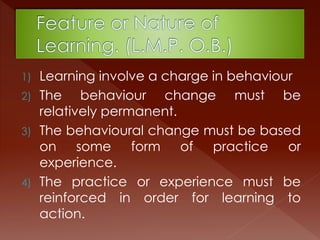 1) Learning involve a charge in behaviour
2) The behaviour change must be
relatively permanent.
3) The behavioural change must be based
on some form of practice or
experience.
4) The practice or experience must be
reinforced in order for learning to
action.
 