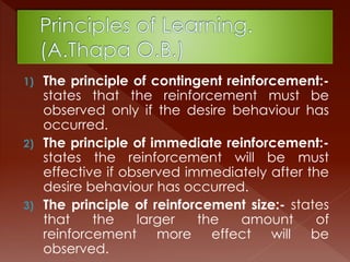 1) The principle of contingent reinforcement:-
states that the reinforcement must be
observed only if the desire behaviour has
occurred.
2) The principle of immediate reinforcement:-
states the reinforcement will be must
effective if observed immediately after the
desire behaviour has occurred.
3) The principle of reinforcement size:- states
that the larger the amount of
reinforcement more effect will be
observed.
 