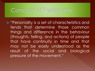  “Personality is a set of characteristics and
tends that determine those common
things and difference in the behaviour
(thoughts, felling, and actions) of people
that have continuity in time and that
may not be easily understood as the
result of the social and biological
pressure of the movement.”
 
