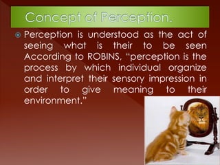  Perception is understood as the act of
seeing what is their to be seen
According to ROBINS, “perception is the
process by which individual organize
and interpret their sensory impression in
order to give meaning to their
environment.”
 