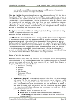 Unit II/ Web Engineering Truba College of Science & Technolgoy, Bhopal
Prepared By: Ms. Nandini SharmaICSE Deptt) Page 11
may be their own publishers, meaning: originators and developers of content also
provide media to deliver and display the content.
Plan Your Web Site: Determine the audience, purpose and content for your Web site. Who is
the audience? What are they looking for on your site? How can you organize your content so
the audience can find what they want? Do you have information that they might not realize
they will need? Do you need to lay out a process, or sequence of steps? Try to do this from
the perspective of your audience, rather than from your own organizational structure,
reporting needs, or processes. Think through the organization of your content to present your
information in a logical manner, understandable to your anticipated audience. Prepare a
schedule for maintaining links and updating content.
Get Approval (new sites or additions to existing sites): Work through your normal reporting
channels for approval to produce a Web site for
your class, program, department or unit.
Avoid Duplication: Evaluate the information already published Web site to avoid duplication
of information or contradictions with prior publications. If you have doubts about whether
your content may already exist on the Web site, check with Web Coordinator. Do not post
duplicate copies of existing documents; link to them at their original Web address. This helps
prevent broken links. Official institutional publications are already on the Web. These include
the undergraduate Bulletin, the Graduate Bulletin, and handbooks and so on. You must link
to these documents to avoid multiple or conflicting versions of University information. If
your site includes information about programs, minors, specializations or course descriptions,
you must call them by their official name and link to existing documents.
Phases of Web Site development
There are numerous steps in the web site design and development process. From gathering
initial information, to the creation of your web site, and finally to maintenance to keep your
web site up to date and current. The exact process will vary slightly from designer to
designer, but the basics are generally the same.
 Information Gathering
 Planning
 Design
 Development
 Testing and Delivery
 Maintenance
1. Information Gathering: The first step in designing a successful web site is to gather
information. This first step is actually the most important one, as it involves a solid
understanding of the company it is created for. It involves a good understanding of
you – what your business goals and dreams are, and how the web can be utilized to
help you achieve those goals. It is important that your web designer start off by asking
a lot of questions to help them understand your business and your needs in a web site.
Certain things to consider are:
 Purpose: What is the purpose of the site?
 Goals: What do you hope to accomplish by building this web site?
 Target Audience: Is there a specific group of people that will help you
reach your goals?.
 
