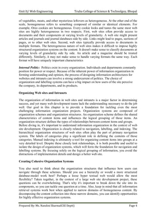 Unit II/ Web Engineering Truba College of Science & Technolgoy, Bhopal
Prepared By: Ms. Nandini SharmaICSE Deptt) Page 4
of vegetables, meats, and other mysterious leftovers as heterogeneous. At the other end of the
scale, homogeneous refers to something composed of similar or identical elements. For
example, Oreo cookies are homogeneous. Every cookie looks and tastes the same most web
sites are highly heterogeneous in two respects. First, web sites often provide access to
documents and their components at varying levels of granularity. A web site might present
articles and journals and journal databases side by side. Links might lead to pages, sections of
pages, or to other web sites. Second, web sites typically provide access to documents in
multiple formats. The heterogeneous nature of web sites makes it difficult to impose highly
structured organization systems on the content. It doesn't make sense to classify documents at
varying levels of granularity side by side. An article and a magazine should be treated
differently. Similarly, it may not make sense to handle varying formats the same way. Each
format will have uniquely important characteristics
Internal Politic: Politics exist in every organization. Individuals and departments constantly
position for power or respect. Because of the inherent power of information organization in
forming understanding and opinion, the process of designing information architectures for
websites and intranets can involve a strong undercurrent of politics. The choice of
organization and labelling systems can have a big impact on how users of the site perceive
the company, its departments, and its products.
Organizing Web sites and Intranets
The organization of information in web sites and intranets is a major factor in determining
success, and yet many web development teams lack the understanding necessary to do the job
well. Our goal in this chapter is to provide a foundation for tackling even the most
challenging information organization projects. Organization systems are composed of
organization schemes and organization structures. An organization scheme defines the shared
characteristics of content items and influences the logical grouping of those items. An
organization structure defines the types of relationships between content items and groups.
Before diving in, it's important to understand information organization in the context of web
site development. Organization is closely related to navigation, labelling, and indexing. The
hierarchical organization structures of web sites often play the part of primary navigation
system. The labels of categories play a significant role in defining the contents of those
categories. Manual indexing is ultimately a tool for organizing content items into groups at a
very detailed level. Despite these closely knit relationships, it is both possible and useful to
isolate the design of organization systems, which will form the foundation for navigation and
labelling systems. By focusing solely on the logical grouping of information, you avoid the
distractions of implementation details and design a better web site.
Creating Cohesive Organization Systems
You also need to think about the organization structures that influence how users can
navigate through these schemes. Should you use a hierarchy or would a more structured
database-model work best? Perhaps a loose hyper textual web would allow the most
flexibility? Taken together, in the context of a large web site development project, these
questions can be overwhelming. That's why it's important to break down the site into its
components, so you can tackle one question at a time. Also, keep in mind that all information
retrieval systems work best when applied to narrow domains of homogeneous content. By
decomposing the content collection into these narrow domains, you can identify opportunities
for highly effective organization systems.
 