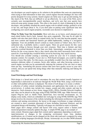 Unit II/ Web Engineering Truba College of Science & Technolgoy, Bhopal
Prepared By: Ms. Nandini SharmaICSE Deptt) Page 9
site developers see search engines as the solution to the problems that users are experiencing
when trying to find information in their sites, search engines become bandages for sites with
poorly designed browsing systems. Search engines are fairly easy to get up and running, but
like much of the Web, they are difficult to set up effectively. As a user of the Web, you've
certainly seen incomprehensible search interfaces, and we're sure that your queries have
retrieved some pretty strange results. This often is the result of a lack of planning by the site
developer, who probably installed the search engine with its default settings, pointed it at his
or her site, and forgot about it. So, if you don't plan on putting some significant time into
configuring your search engine properly, reconsider your decision to implement it.
When To Make Your Site Searchable: Most web sites, as we know, aren't planned out in
much detail before they're built. Instead, they grow organically. This may be all right for
smaller web sites that aren't likely to expand much, but for ones that become popular, more
and more content and functional features get added haphazardly, leading to a navigation
nightmare. Your site probably doesn't contain as much content as Yahoo! does, but if it's a
substantial site, it probably merits a search engine. There are good reasons for this: users
won't be willing to browse through your site's structure. Their time is limited, and their
cognitive overload threshold is lower than you think. Interestingly, sometimes users won't
browse for the wrong reasons; that is, they search when they don't necessarily know what to
search for. Even though they would be better served by browsing, they search anyway
You should also consider creating a searching system for your site if it contains highly
dynamic content. For example, if your site is a Web-based newspaper, you could be adding
dozens of story files daily. For this reason, you probably wouldn't have the time each day to
maintain elaborate tables of contents, brows able indices, and other browsing systems. A
search engine can help you by automatically indexing the contents of the site once or many
times per day. Automating this process ensures that users have quality access to your site's
content, and you can spend time doing things other than manually indexing and linking the
story files.
Good Web Design and bad Web Design
Web design is a broad term used to encompass the way that content (usually hypertext or
hypermedia) is delivered to an end-user through the World Wide Web, using a web browser
or other web-enabled software is displayed. The intent of web design is to create a website—
a collection of online content including documents and applications that reside on a web
server/servers. A website may include text, images, sounds and other content, and may be
interactive. Such elements as text, forms, images (GIFs, JPEGs, Portable Network Graphics)
and video can be placed on the page using HTML/XHTML/XML tags. Older browsers may
require Plug-ins such as Adobe Flash, QuickTime, Java run-time environment, etc. To
display some media, which are embedded into web page by using HTML/XHTML tags Web
design involves the structure of the website including the information architecture (navigation
schemes and naming conventions), the layout or the pages (wireframes or page schematics
are created to show consistent placement of items including functional features), and the
conceptual design with branding. Typically web pages are classified as static or dynamic:
Static pages don’t change content and layout with every request unless a human (web
master/programmer) manually updates the page. A simple HTML page is an example of
static content. Dynamic pages adapt their content and/or appearance depending on end-user’s
input/interaction or changes in the computing environment (user, time, database
modifications, etc.) Content can be changed on the client side (end-user's computer) by using
client-side scripting languages (JavaScript, JScript, Actionscript, etc.) to alter DOM elements
 