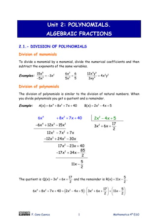 F. Cano Cuenca 1 Mathematics 4º ESO
Unit 2: POLYNOMIALS.
ALGEBRAIC FRACTIONS
2.1.- DIVISION OF POLYNOMIALS
Division of monomials
To divide a monomial by a monomial, divide the numerical coefficients and then
subtract the exponents of the same variables.
Examples:
5
2
3
15x
3x
5x
= −
−
3
3
6x 6
55x
=
4 6
3 2
4
12x y
4x y
3xy
=
Division of polynomials
The division of polynomials is similar to the division of natural numbers. When
you divide polynomials you get a quotient and a remainder.
Example: 4 2
A(x) 6x 8x 7x 40= + + + 2
B(x) 2x 4x 5= − +
The quotient is 2 17
Q(x) 3x 6x
2
= + + and the remainder is
5
R(x) 11x
2
= − .
( )4 2 2 2 17 5
6x 8x 7x 40 2x 4x 5 3x 6x 11x
2 2
   
+ + + = − + ⋅ + + + −   
   
4 2
6x 8x 7x 40+ + + 2
2x 4x 5− +
4 3 2
6x 12x 15x− + − 2 17
3x 6x
2
+ +
3 2
12x 24x 30x− + −
2 85
17x 34x
2
− + −
5
11x
2
−
3 2
12x 7x 7x− +
2
17x 23x 40− +
 