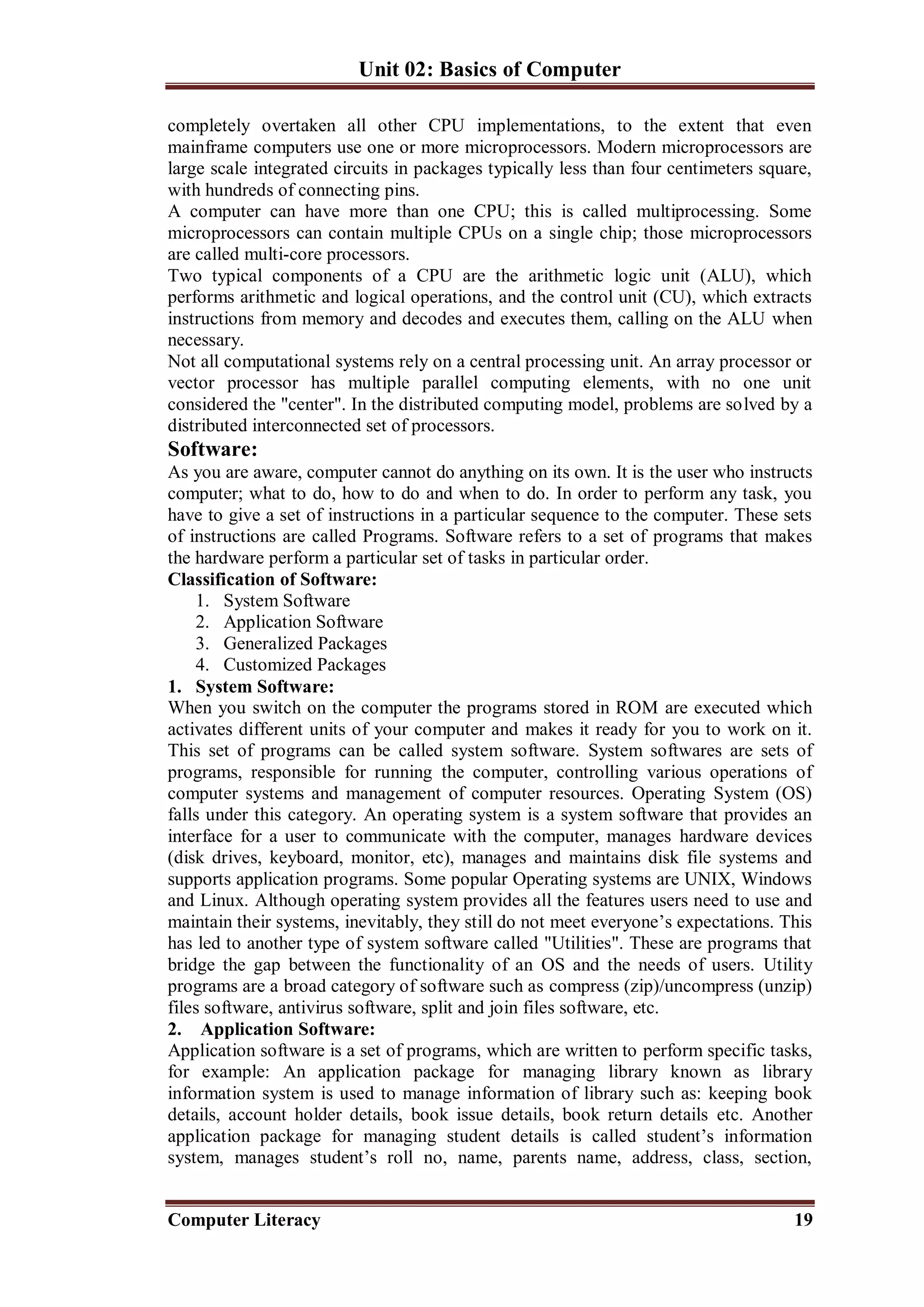 Unit 02: Basics of Computer
Computer Literacy 19
completely overtaken all other CPU implementations, to the extent that even
mainframe computers use one or more microprocessors. Modern microprocessors are
large scale integrated circuits in packages typically less than four centimeters square,
with hundreds of connecting pins.
A computer can have more than one CPU; this is called multiprocessing. Some
microprocessors can contain multiple CPUs on a single chip; those microprocessors
are called multi-core processors.
Two typical components of a CPU are the arithmetic logic unit (ALU), which
performs arithmetic and logical operations, and the control unit (CU), which extracts
instructions from memory and decodes and executes them, calling on the ALU when
necessary.
Not all computational systems rely on a central processing unit. An array processor or
vector processor has multiple parallel computing elements, with no one unit
considered the "center". In the distributed computing model, problems are solved by a
distributed interconnected set of processors.
Software:
As you are aware, computer cannot do anything on its own. It is the user who instructs
computer; what to do, how to do and when to do. In order to perform any task, you
have to give a set of instructions in a particular sequence to the computer. These sets
of instructions are called Programs. Software refers to a set of programs that makes
the hardware perform a particular set of tasks in particular order.
Classification of Software:
1. System Software
2. Application Software
3. Generalized Packages
4. Customized Packages
1. System Software:
When you switch on the computer the programs stored in ROM are executed which
activates different units of your computer and makes it ready for you to work on it.
This set of programs can be called system software. System softwares are sets of
programs, responsible for running the computer, controlling various operations of
computer systems and management of computer resources. Operating System (OS)
falls under this category. An operating system is a system software that provides an
interface for a user to communicate with the computer, manages hardware devices
(disk drives, keyboard, monitor, etc), manages and maintains disk file systems and
supports application programs. Some popular Operating systems are UNIX, Windows
and Linux. Although operating system provides all the features users need to use and
maintain their systems, inevitably, they still do not meet everyone’s expectations. This
has led to another type of system software called "Utilities". These are programs that
bridge the gap between the functionality of an OS and the needs of users. Utility
programs are a broad category of software such as compress (zip)/uncompress (unzip)
files software, antivirus software, split and join files software, etc.
2. Application Software:
Application software is a set of programs, which are written to perform specific tasks,
for example: An application package for managing library known as library
information system is used to manage information of library such as: keeping book
details, account holder details, book issue details, book return details etc. Another
application package for managing student details is called student’s information
system, manages student’s roll no, name, parents name, address, class, section,
 
