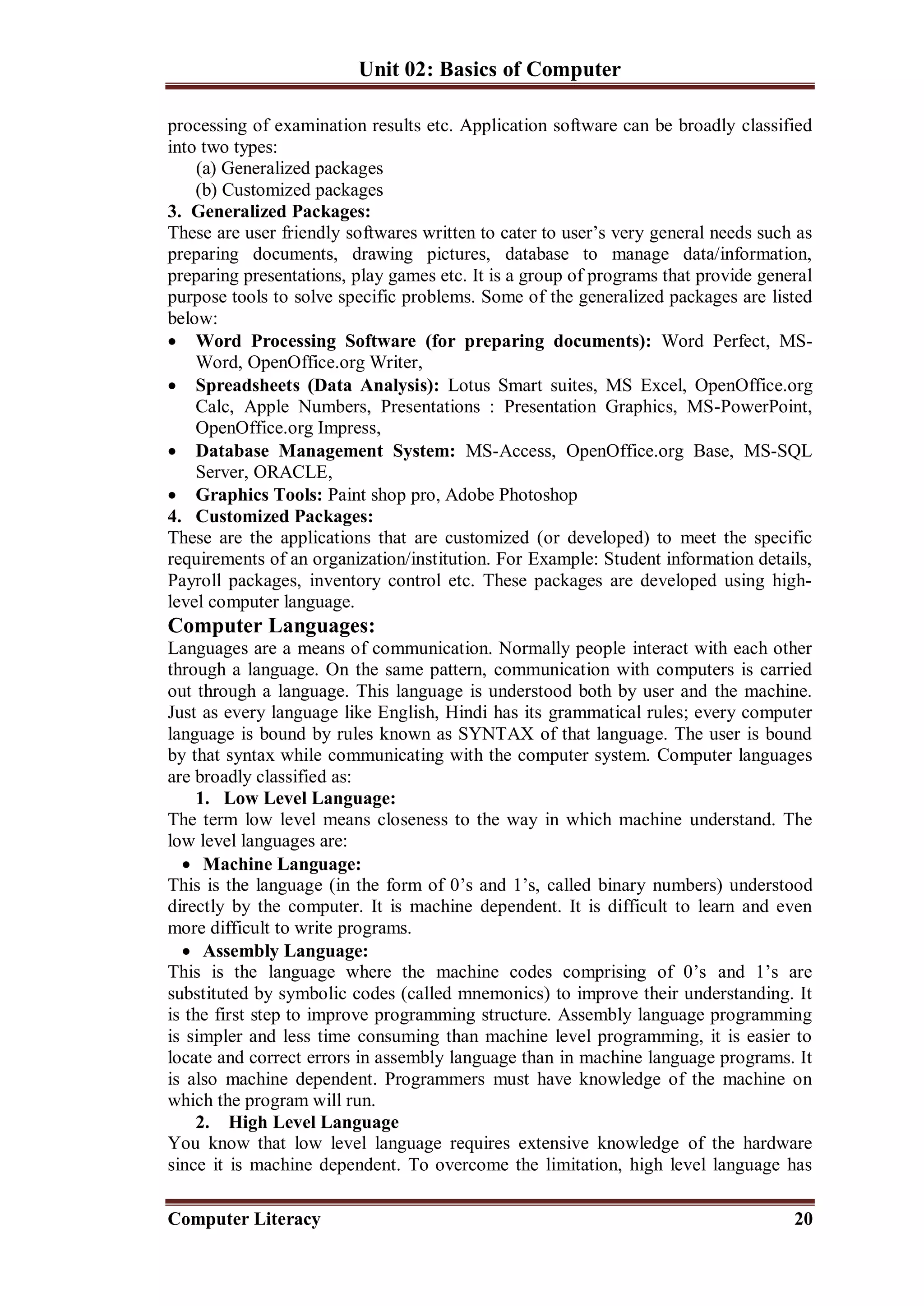 Unit 02: Basics of Computer
Computer Literacy 20
processing of examination results etc. Application software can be broadly classified
into two types:
(a) Generalized packages
(b) Customized packages
3. Generalized Packages:
These are user friendly softwares written to cater to user’s very general needs such as
preparing documents, drawing pictures, database to manage data/information,
preparing presentations, play games etc. It is a group of programs that provide general
purpose tools to solve specific problems. Some of the generalized packages are listed
below:
 Word Processing Software (for preparing documents): Word Perfect, MS-
Word, OpenOffice.org Writer,
 Spreadsheets (Data Analysis): Lotus Smart suites, MS Excel, OpenOffice.org
Calc, Apple Numbers, Presentations : Presentation Graphics, MS-PowerPoint,
OpenOffice.org Impress,
 Database Management System: MS-Access, OpenOffice.org Base, MS-SQL
Server, ORACLE,
 Graphics Tools: Paint shop pro, Adobe Photoshop
4. Customized Packages:
These are the applications that are customized (or developed) to meet the specific
requirements of an organization/institution. For Example: Student information details,
Payroll packages, inventory control etc. These packages are developed using high-
level computer language.
Computer Languages:
Languages are a means of communication. Normally people interact with each other
through a language. On the same pattern, communication with computers is carried
out through a language. This language is understood both by user and the machine.
Just as every language like English, Hindi has its grammatical rules; every computer
language is bound by rules known as SYNTAX of that language. The user is bound
by that syntax while communicating with the computer system. Computer languages
are broadly classified as:
1. Low Level Language:
The term low level means closeness to the way in which machine understand. The
low level languages are:
 Machine Language:
This is the language (in the form of 0’s and 1’s, called binary numbers) understood
directly by the computer. It is machine dependent. It is difficult to learn and even
more difficult to write programs.
 Assembly Language:
This is the language where the machine codes comprising of 0’s and 1’s are
substituted by symbolic codes (called mnemonics) to improve their understanding. It
is the first step to improve programming structure. Assembly language programming
is simpler and less time consuming than machine level programming, it is easier to
locate and correct errors in assembly language than in machine language programs. It
is also machine dependent. Programmers must have knowledge of the machine on
which the program will run.
2. High Level Language
You know that low level language requires extensive knowledge of the hardware
since it is machine dependent. To overcome the limitation, high level language has
 