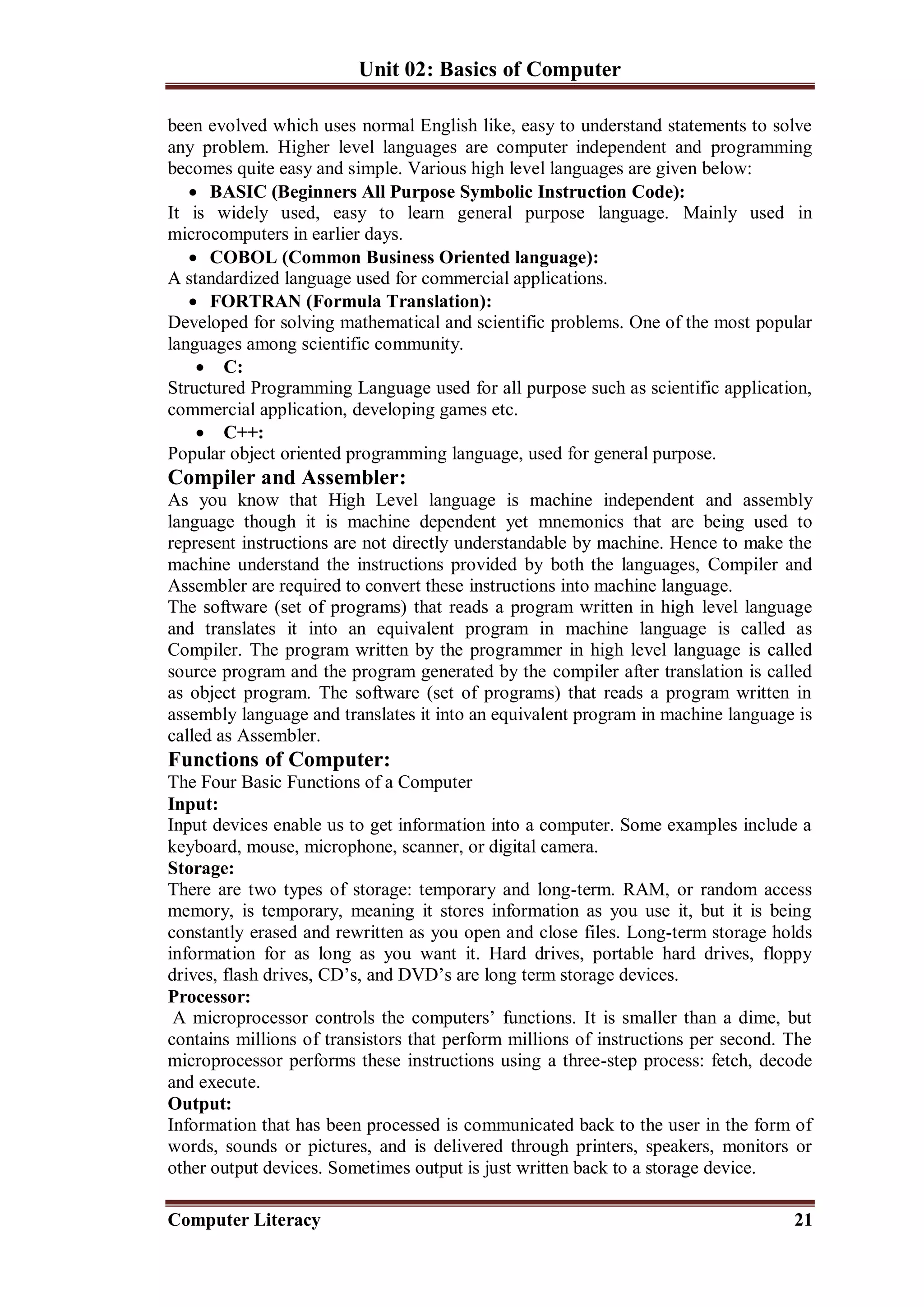Unit 02: Basics of Computer
Computer Literacy 21
been evolved which uses normal English like, easy to understand statements to solve
any problem. Higher level languages are computer independent and programming
becomes quite easy and simple. Various high level languages are given below:
 BASIC (Beginners All Purpose Symbolic Instruction Code):
It is widely used, easy to learn general purpose language. Mainly used in
microcomputers in earlier days.
 COBOL (Common Business Oriented language):
A standardized language used for commercial applications.
 FORTRAN (Formula Translation):
Developed for solving mathematical and scientific problems. One of the most popular
languages among scientific community.
 C:
Structured Programming Language used for all purpose such as scientific application,
commercial application, developing games etc.
 C++:
Popular object oriented programming language, used for general purpose.
Compiler and Assembler:
As you know that High Level language is machine independent and assembly
language though it is machine dependent yet mnemonics that are being used to
represent instructions are not directly understandable by machine. Hence to make the
machine understand the instructions provided by both the languages, Compiler and
Assembler are required to convert these instructions into machine language.
The software (set of programs) that reads a program written in high level language
and translates it into an equivalent program in machine language is called as
Compiler. The program written by the programmer in high level language is called
source program and the program generated by the compiler after translation is called
as object program. The software (set of programs) that reads a program written in
assembly language and translates it into an equivalent program in machine language is
called as Assembler.
Functions of Computer:
The Four Basic Functions of a Computer
Input:
Input devices enable us to get information into a computer. Some examples include a
keyboard, mouse, microphone, scanner, or digital camera.
Storage:
There are two types of storage: temporary and long-term. RAM, or random access
memory, is temporary, meaning it stores information as you use it, but it is being
constantly erased and rewritten as you open and close files. Long-term storage holds
information for as long as you want it. Hard drives, portable hard drives, floppy
drives, flash drives, CD’s, and DVD’s are long term storage devices.
Processor:
A microprocessor controls the computers’ functions. It is smaller than a dime, but
contains millions of transistors that perform millions of instructions per second. The
microprocessor performs these instructions using a three-step process: fetch, decode
and execute.
Output:
Information that has been processed is communicated back to the user in the form of
words, sounds or pictures, and is delivered through printers, speakers, monitors or
other output devices. Sometimes output is just written back to a storage device.
 