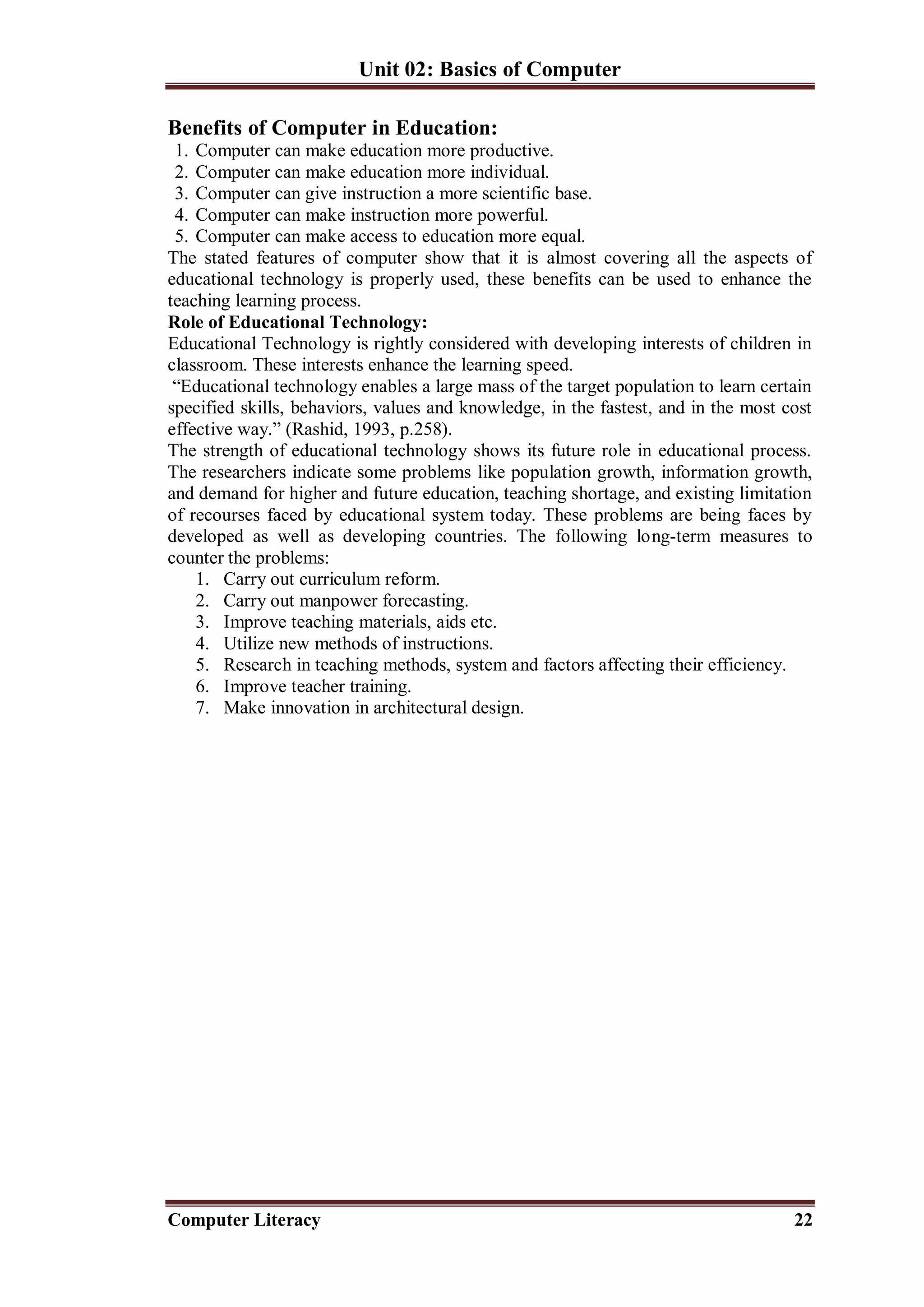 Unit 02: Basics of Computer
Computer Literacy 22
Benefits of Computer in Education:
1. Computer can make education more productive.
2. Computer can make education more individual.
3. Computer can give instruction a more scientific base.
4. Computer can make instruction more powerful.
5. Computer can make access to education more equal.
The stated features of computer show that it is almost covering all the aspects of
educational technology is properly used, these benefits can be used to enhance the
teaching learning process.
Role of Educational Technology:
Educational Technology is rightly considered with developing interests of children in
classroom. These interests enhance the learning speed.
“Educational technology enables a large mass of the target population to learn certain
specified skills, behaviors, values and knowledge, in the fastest, and in the most cost
effective way.” (Rashid, 1993, p.258).
The strength of educational technology shows its future role in educational process.
The researchers indicate some problems like population growth, information growth,
and demand for higher and future education, teaching shortage, and existing limitation
of recourses faced by educational system today. These problems are being faces by
developed as well as developing countries. The following long-term measures to
counter the problems:
1. Carry out curriculum reform.
2. Carry out manpower forecasting.
3. Improve teaching materials, aids etc.
4. Utilize new methods of instructions.
5. Research in teaching methods, system and factors affecting their efficiency.
6. Improve teacher training.
7. Make innovation in architectural design.
 