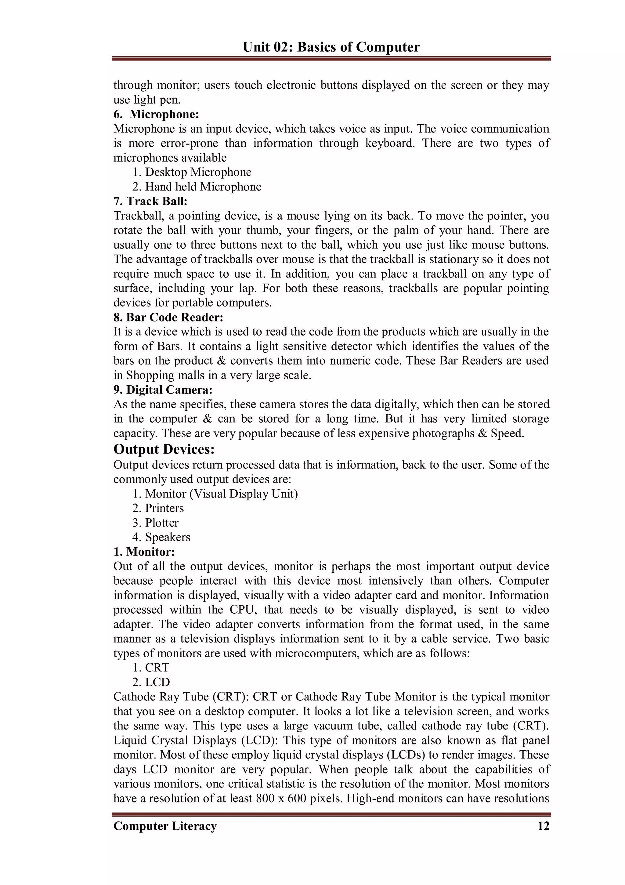 Unit 02: Basics of Computer
Computer Literacy 12
through monitor; users touch electronic buttons displayed on the screen or they may
use light pen.
6. Microphone:
Microphone is an input device, which takes voice as input. The voice communication
is more error-prone than information through keyboard. There are two types of
microphones available
1. Desktop Microphone
2. Hand held Microphone
7. Track Ball:
Trackball, a pointing device, is a mouse lying on its back. To move the pointer, you
rotate the ball with your thumb, your fingers, or the palm of your hand. There are
usually one to three buttons next to the ball, which you use just like mouse buttons.
The advantage of trackballs over mouse is that the trackball is stationary so it does not
require much space to use it. In addition, you can place a trackball on any type of
surface, including your lap. For both these reasons, trackballs are popular pointing
devices for portable computers.
8. Bar Code Reader:
It is a device which is used to read the code from the products which are usually in the
form of Bars. It contains a light sensitive detector which identifies the values of the
bars on the product & converts them into numeric code. These Bar Readers are used
in Shopping malls in a very large scale.
9. Digital Camera:
As the name specifies, these camera stores the data digitally, which then can be stored
in the computer & can be stored for a long time. But it has very limited storage
capacity. These are very popular because of less expensive photographs & Speed.
Output Devices:
Output devices return processed data that is information, back to the user. Some of the
commonly used output devices are:
1. Monitor (Visual Display Unit)
2. Printers
3. Plotter
4. Speakers
1. Monitor:
Out of all the output devices, monitor is perhaps the most important output device
because people interact with this device most intensively than others. Computer
information is displayed, visually with a video adapter card and monitor. Information
processed within the CPU, that needs to be visually displayed, is sent to video
adapter. The video adapter converts information from the format used, in the same
manner as a television displays information sent to it by a cable service. Two basic
types of monitors are used with microcomputers, which are as follows:
1. CRT
2. LCD
Cathode Ray Tube (CRT): CRT or Cathode Ray Tube Monitor is the typical monitor
that you see on a desktop computer. It looks a lot like a television screen, and works
the same way. This type uses a large vacuum tube, called cathode ray tube (CRT).
Liquid Crystal Displays (LCD): This type of monitors are also known as flat panel
monitor. Most of these employ liquid crystal displays (LCDs) to render images. These
days LCD monitor are very popular. When people talk about the capabilities of
various monitors, one critical statistic is the resolution of the monitor. Most monitors
have a resolution of at least 800 x 600 pixels. High-end monitors can have resolutions
 