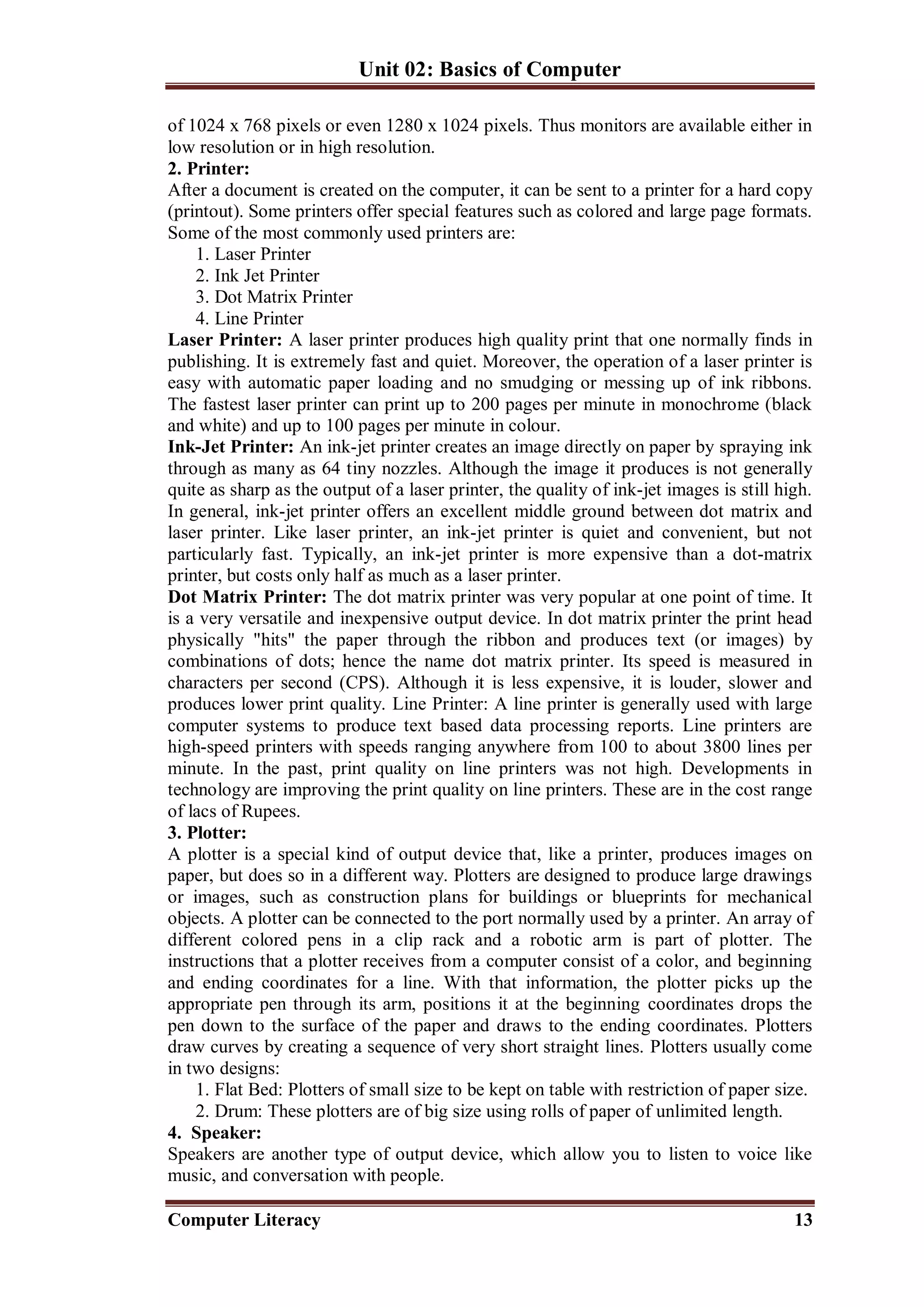 Unit 02: Basics of Computer
Computer Literacy 13
of 1024 x 768 pixels or even 1280 x 1024 pixels. Thus monitors are available either in
low resolution or in high resolution.
2. Printer:
After a document is created on the computer, it can be sent to a printer for a hard copy
(printout). Some printers offer special features such as colored and large page formats.
Some of the most commonly used printers are:
1. Laser Printer
2. Ink Jet Printer
3. Dot Matrix Printer
4. Line Printer
Laser Printer: A laser printer produces high quality print that one normally finds in
publishing. It is extremely fast and quiet. Moreover, the operation of a laser printer is
easy with automatic paper loading and no smudging or messing up of ink ribbons.
The fastest laser printer can print up to 200 pages per minute in monochrome (black
and white) and up to 100 pages per minute in colour.
Ink-Jet Printer: An ink-jet printer creates an image directly on paper by spraying ink
through as many as 64 tiny nozzles. Although the image it produces is not generally
quite as sharp as the output of a laser printer, the quality of ink-jet images is still high.
In general, ink-jet printer offers an excellent middle ground between dot matrix and
laser printer. Like laser printer, an ink-jet printer is quiet and convenient, but not
particularly fast. Typically, an ink-jet printer is more expensive than a dot-matrix
printer, but costs only half as much as a laser printer.
Dot Matrix Printer: The dot matrix printer was very popular at one point of time. It
is a very versatile and inexpensive output device. In dot matrix printer the print head
physically "hits" the paper through the ribbon and produces text (or images) by
combinations of dots; hence the name dot matrix printer. Its speed is measured in
characters per second (CPS). Although it is less expensive, it is louder, slower and
produces lower print quality. Line Printer: A line printer is generally used with large
computer systems to produce text based data processing reports. Line printers are
high-speed printers with speeds ranging anywhere from 100 to about 3800 lines per
minute. In the past, print quality on line printers was not high. Developments in
technology are improving the print quality on line printers. These are in the cost range
of lacs of Rupees.
3. Plotter:
A plotter is a special kind of output device that, like a printer, produces images on
paper, but does so in a different way. Plotters are designed to produce large drawings
or images, such as construction plans for buildings or blueprints for mechanical
objects. A plotter can be connected to the port normally used by a printer. An array of
different colored pens in a clip rack and a robotic arm is part of plotter. The
instructions that a plotter receives from a computer consist of a color, and beginning
and ending coordinates for a line. With that information, the plotter picks up the
appropriate pen through its arm, positions it at the beginning coordinates drops the
pen down to the surface of the paper and draws to the ending coordinates. Plotters
draw curves by creating a sequence of very short straight lines. Plotters usually come
in two designs:
1. Flat Bed: Plotters of small size to be kept on table with restriction of paper size.
2. Drum: These plotters are of big size using rolls of paper of unlimited length.
4. Speaker:
Speakers are another type of output device, which allow you to listen to voice like
music, and conversation with people.
 