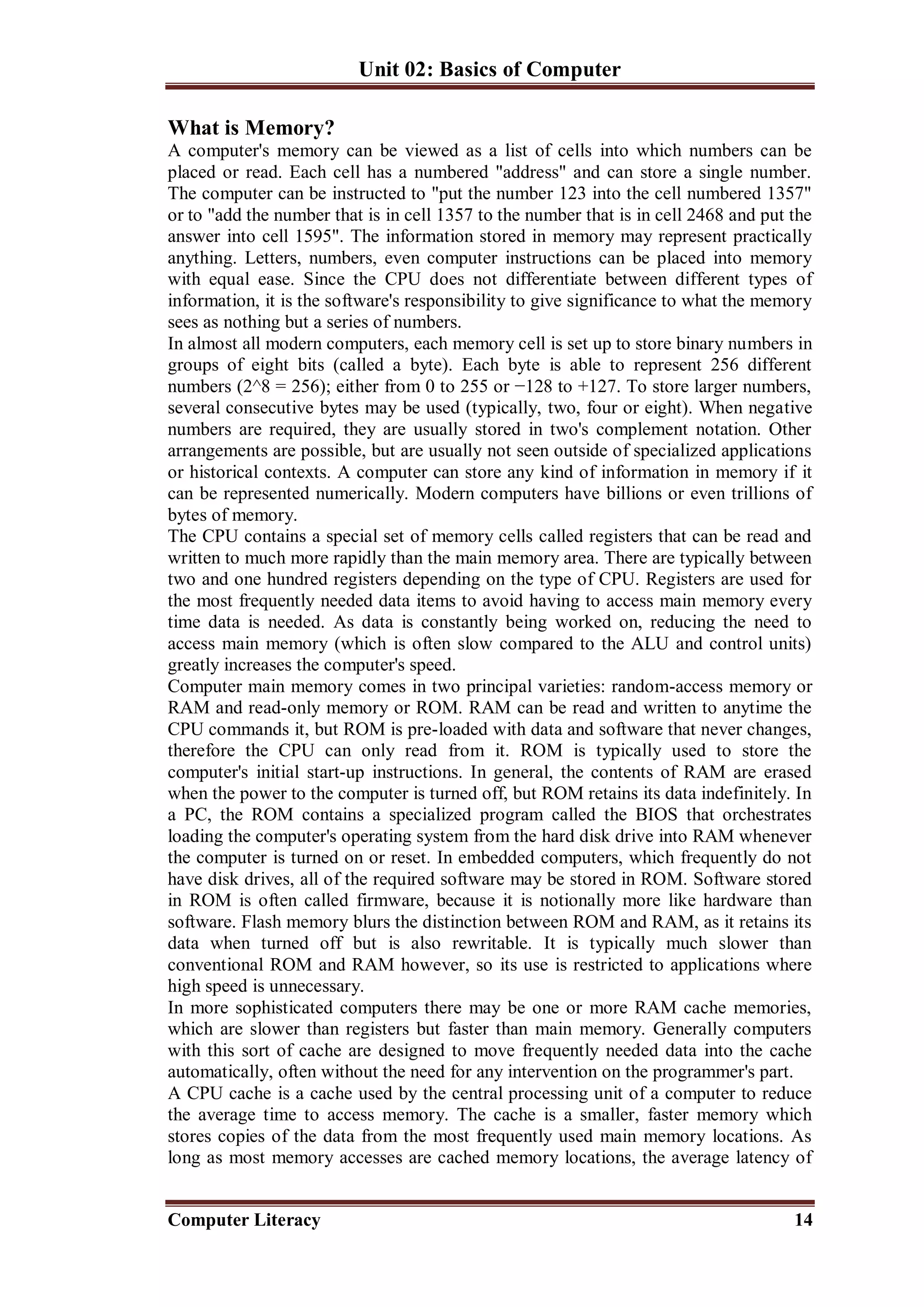 Unit 02: Basics of Computer
Computer Literacy 14
What is Memory?
A computer's memory can be viewed as a list of cells into which numbers can be
placed or read. Each cell has a numbered "address" and can store a single number.
The computer can be instructed to "put the number 123 into the cell numbered 1357"
or to "add the number that is in cell 1357 to the number that is in cell 2468 and put the
answer into cell 1595". The information stored in memory may represent practically
anything. Letters, numbers, even computer instructions can be placed into memory
with equal ease. Since the CPU does not differentiate between different types of
information, it is the software's responsibility to give significance to what the memory
sees as nothing but a series of numbers.
In almost all modern computers, each memory cell is set up to store binary numbers in
groups of eight bits (called a byte). Each byte is able to represent 256 different
numbers (2^8 = 256); either from 0 to 255 or −128 to +127. To store larger numbers,
several consecutive bytes may be used (typically, two, four or eight). When negative
numbers are required, they are usually stored in two's complement notation. Other
arrangements are possible, but are usually not seen outside of specialized applications
or historical contexts. A computer can store any kind of information in memory if it
can be represented numerically. Modern computers have billions or even trillions of
bytes of memory.
The CPU contains a special set of memory cells called registers that can be read and
written to much more rapidly than the main memory area. There are typically between
two and one hundred registers depending on the type of CPU. Registers are used for
the most frequently needed data items to avoid having to access main memory every
time data is needed. As data is constantly being worked on, reducing the need to
access main memory (which is often slow compared to the ALU and control units)
greatly increases the computer's speed.
Computer main memory comes in two principal varieties: random-access memory or
RAM and read-only memory or ROM. RAM can be read and written to anytime the
CPU commands it, but ROM is pre-loaded with data and software that never changes,
therefore the CPU can only read from it. ROM is typically used to store the
computer's initial start-up instructions. In general, the contents of RAM are erased
when the power to the computer is turned off, but ROM retains its data indefinitely. In
a PC, the ROM contains a specialized program called the BIOS that orchestrates
loading the computer's operating system from the hard disk drive into RAM whenever
the computer is turned on or reset. In embedded computers, which frequently do not
have disk drives, all of the required software may be stored in ROM. Software stored
in ROM is often called firmware, because it is notionally more like hardware than
software. Flash memory blurs the distinction between ROM and RAM, as it retains its
data when turned off but is also rewritable. It is typically much slower than
conventional ROM and RAM however, so its use is restricted to applications where
high speed is unnecessary.
In more sophisticated computers there may be one or more RAM cache memories,
which are slower than registers but faster than main memory. Generally computers
with this sort of cache are designed to move frequently needed data into the cache
automatically, often without the need for any intervention on the programmer's part.
A CPU cache is a cache used by the central processing unit of a computer to reduce
the average time to access memory. The cache is a smaller, faster memory which
stores copies of the data from the most frequently used main memory locations. As
long as most memory accesses are cached memory locations, the average latency of
 