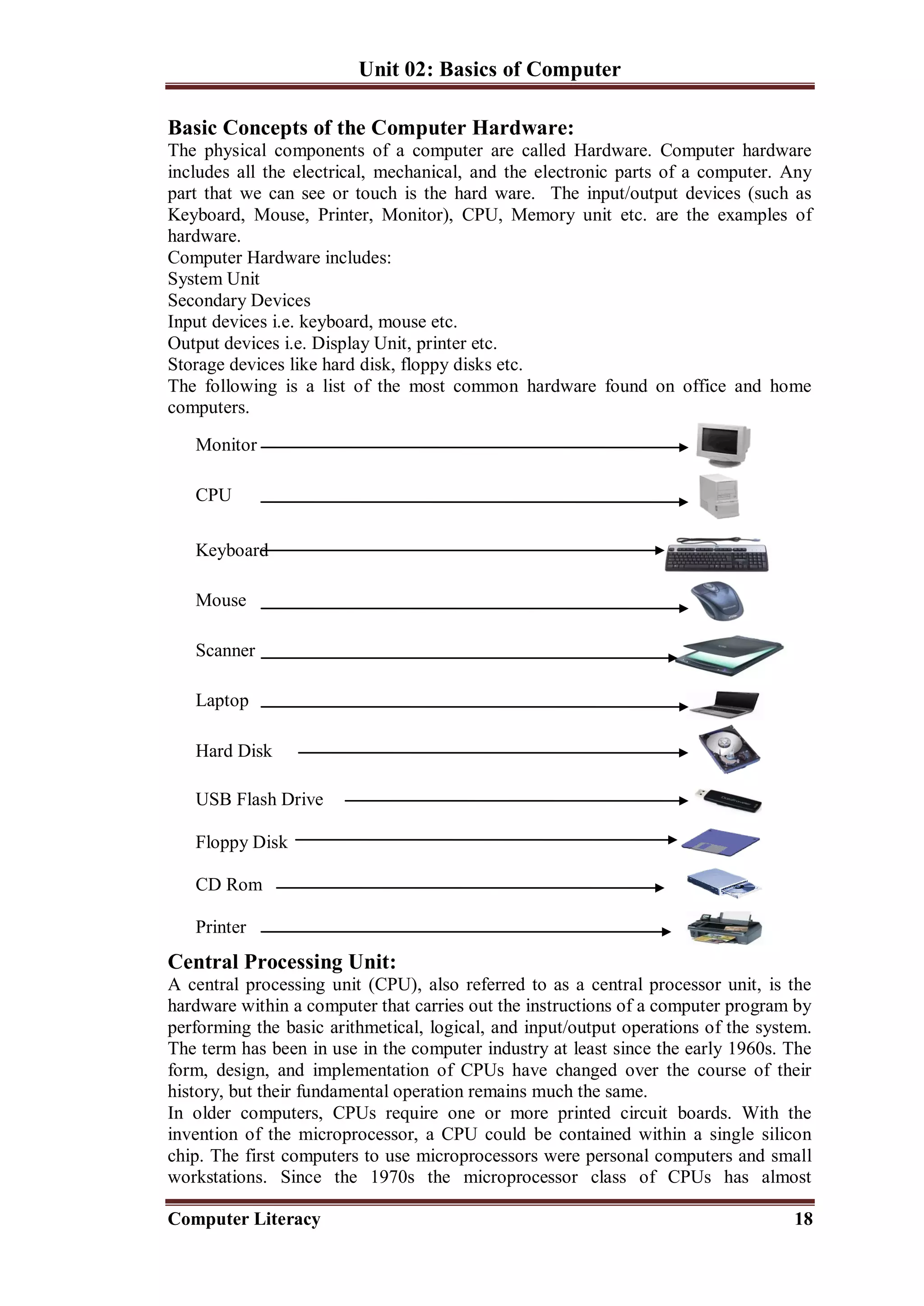 Unit 02: Basics of Computer
Computer Literacy 18
Basic Concepts of the Computer Hardware:
The physical components of a computer are called Hardware. Computer hardware
includes all the electrical, mechanical, and the electronic parts of a computer. Any
part that we can see or touch is the hard ware. The input/output devices (such as
Keyboard, Mouse, Printer, Monitor), CPU, Memory unit etc. are the examples of
hardware.
Computer Hardware includes:
System Unit
Secondary Devices
Input devices i.e. keyboard, mouse etc.
Output devices i.e. Display Unit, printer etc.
Storage devices like hard disk, floppy disks etc.
The following is a list of the most common hardware found on office and home
computers.
Monitor
CPU
Keyboard
Mouse
Scanner
Laptop
Hard Disk
USB Flash Drive
Floppy Disk
CD Rom
Printer
Central Processing Unit:
A central processing unit (CPU), also referred to as a central processor unit, is the
hardware within a computer that carries out the instructions of a computer program by
performing the basic arithmetical, logical, and input/output operations of the system.
The term has been in use in the computer industry at least since the early 1960s. The
form, design, and implementation of CPUs have changed over the course of their
history, but their fundamental operation remains much the same.
In older computers, CPUs require one or more printed circuit boards. With the
invention of the microprocessor, a CPU could be contained within a single silicon
chip. The first computers to use microprocessors were personal computers and small
workstations. Since the 1970s the microprocessor class of CPUs has almost
 