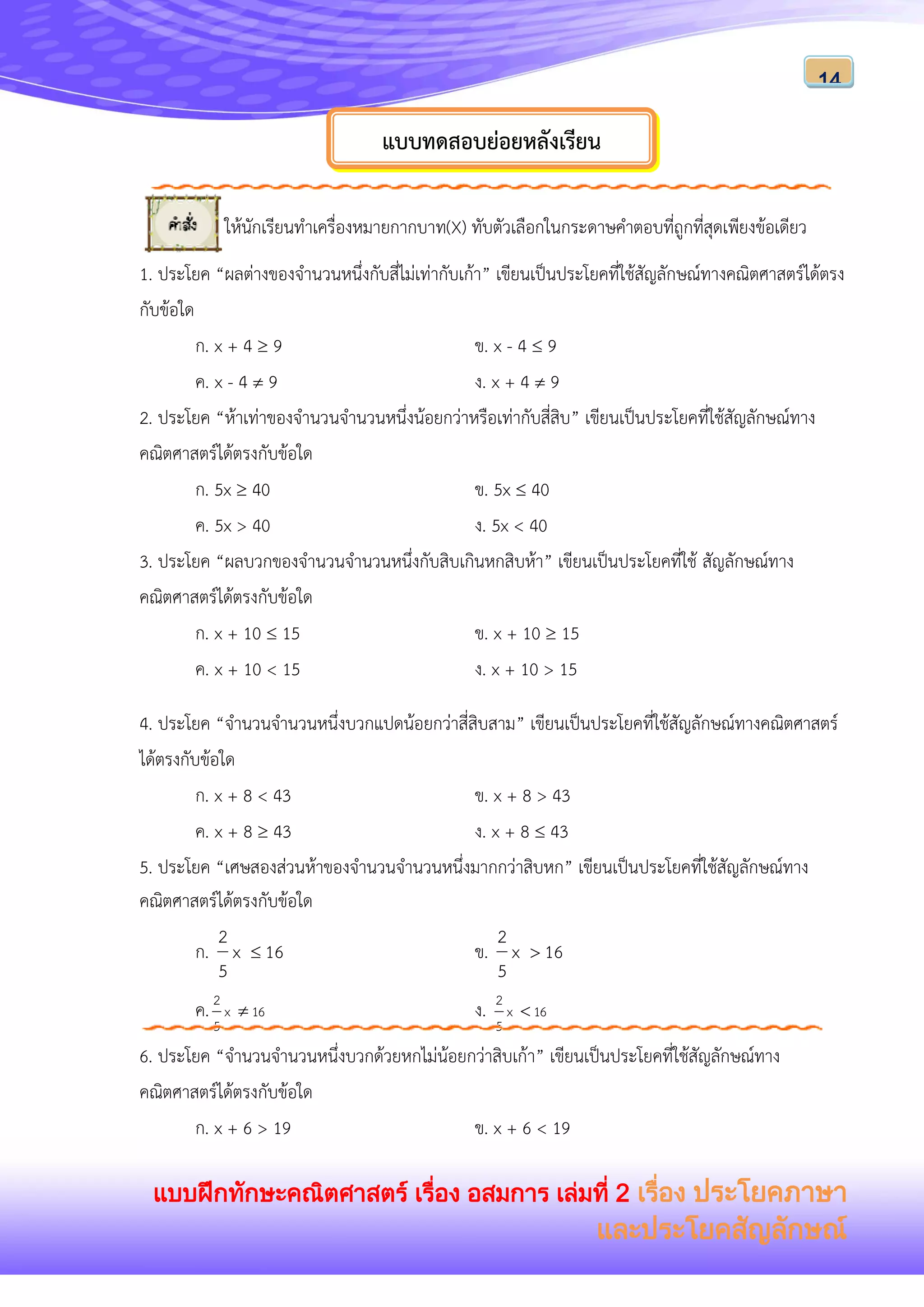 แบบฝึกทักษะคณิตศาสตร์ เรื่อง อสมการ เล่มที่ 2 เรื่อง ประโยคภาษา
และประโยคสัญลักษณ์
14
ให้นักเรียนทาเครื่องหมายกากบาท(X) ทับตัวเลือกในกระดาษคาตอบที่ถูกที่สุดเพียงข้อเดียว
1. ประโยค “ผลต่างของจานวนหนึ่งกับสี่ไม่เท่ากับเก้า” เขียนเป็นประโยคที่ใช้สัญลักษณ์ทางคณิตศาสตร์ได้ตรง
กับข้อใด
ก. x + 4  9 ข. x - 4  9
ค. x - 4  9 ง. x + 4  9
2. ประโยค “ห้าเท่าของจานวนจานวนหนึ่งน้อยกว่าหรือเท่ากับสี่สิบ” เขียนเป็นประโยคที่ใช้สัญลักษณ์ทาง
คณิตศาสตร์ได้ตรงกับข้อใด
ก. 5x  40 ข. 5x  40
ค. 5x > 40 ง. 5x < 40
3. ประโยค “ผลบวกของจานวนจานวนหนึ่งกับสิบเกินหกสิบห้า” เขียนเป็นประโยคที่ใช้ สัญลักษณ์ทาง
คณิตศาสตร์ได้ตรงกับข้อใด
ก. x + 10  15 ข. x + 10  15
ค. x + 10 < 15 ง. x + 10 > 15
4. ประโยค “จานวนจานวนหนึ่งบวกแปดน้อยกว่าสี่สิบสาม” เขียนเป็นประโยคที่ใช้สัญลักษณ์ทางคณิตศาสตร์
ได้ตรงกับข้อใด
ก. x + 8 < 43 ข. x + 8 > 43
ค. x + 8  43 ง. x + 8  43
5. ประโยค “เศษสองส่วนห้าของจานวนจานวนหนึ่งมากกว่าสิบหก” เขียนเป็นประโยคที่ใช้สัญลักษณ์ทาง
คณิตศาสตร์ได้ตรงกับข้อใด
ก. 16x
5
2
 ข. 16x
5
2

ค. 16x
5
2
 ง. 16x
5
2

6. ประโยค “จานวนจานวนหนึ่งบวกด้วยหกไม่น้อยกว่าสิบเก้า” เขียนเป็นประโยคที่ใช้สัญลักษณ์ทาง
คณิตศาสตร์ได้ตรงกับข้อใด
ก. x + 6 > 19 ข. x + 6 < 19
แบบทดสอบย่อยหลังเรียน
 