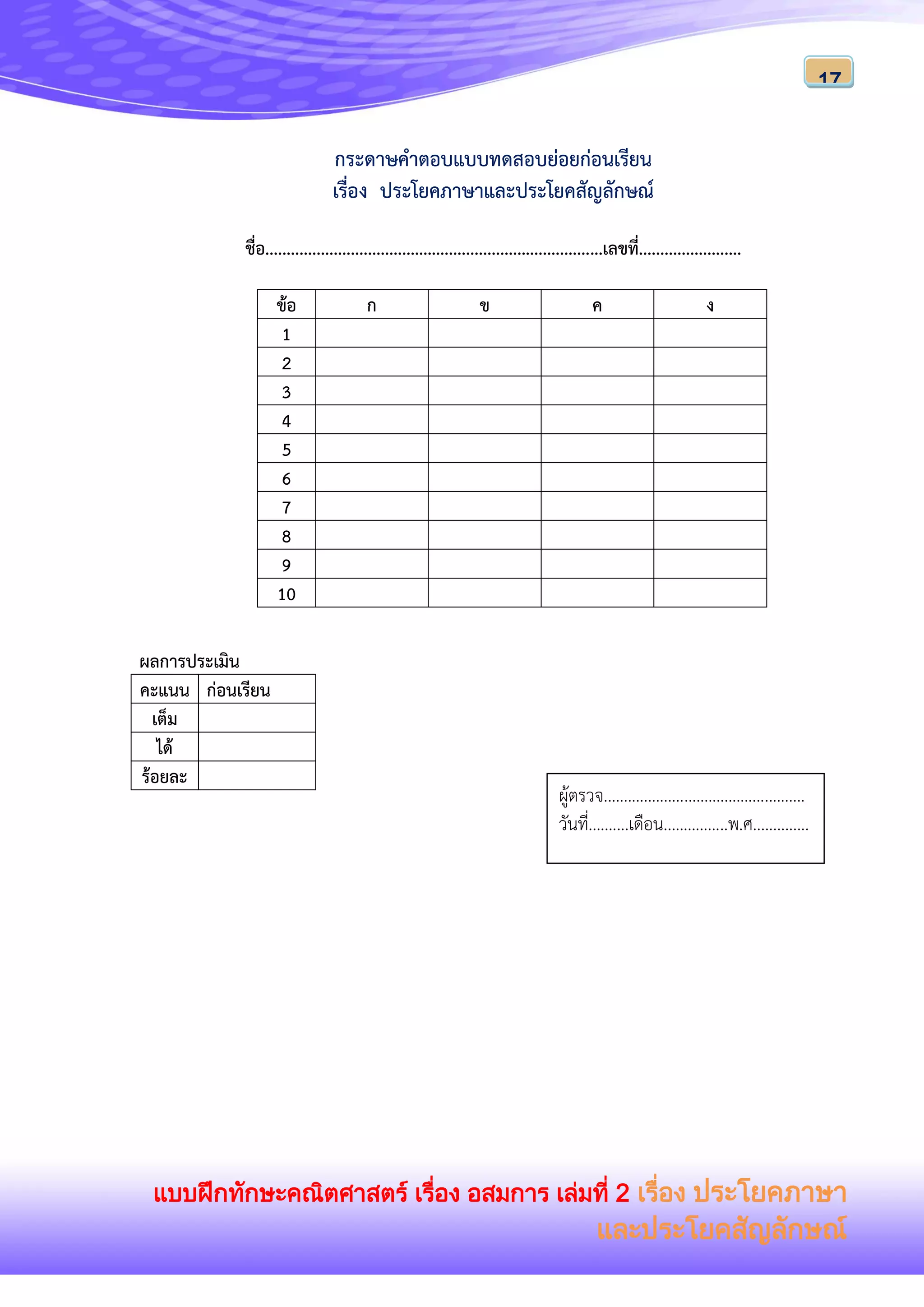 แบบฝึกทักษะคณิตศาสตร์ เรื่อง อสมการ เล่มที่ 2 เรื่อง ประโยคภาษา
และประโยคสัญลักษณ์
17
กระดาษคาตอบแบบทดสอบย่อยก่อนเรียน
เรื่อง ประโยคภาษาและประโยคสัญลักษณ์
ชื่อ...............................................................................เลขที่........................
ข้อ ก ข ค ง
1
2
3
4
5
6
7
8
9
10
ผลการประเมิน
คะแนน ก่อนเรียน
เต็ม
ได้
ร้อยละ
ผู้ตรวจ..................................................
วันที่..........เดือน................พ.ศ..............
 