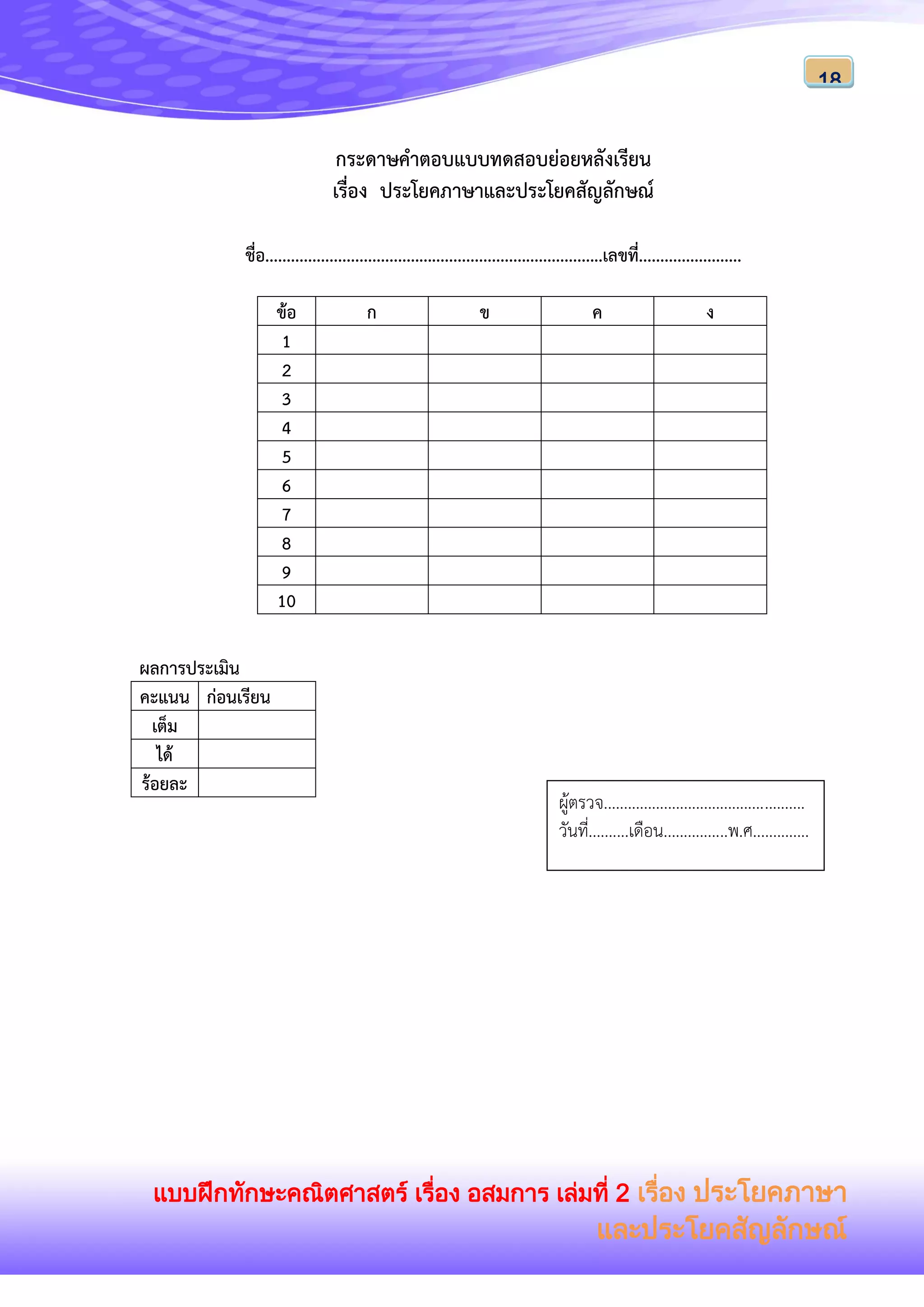 แบบฝึกทักษะคณิตศาสตร์ เรื่อง อสมการ เล่มที่ 2 เรื่อง ประโยคภาษา
และประโยคสัญลักษณ์
18
กระดาษคาตอบแบบทดสอบย่อยหลังเรียน
เรื่อง ประโยคภาษาและประโยคสัญลักษณ์
ชื่อ...............................................................................เลขที่........................
ข้อ ก ข ค ง
1
2
3
4
5
6
7
8
9
10
ผลการประเมิน
คะแนน ก่อนเรียน
เต็ม
ได้
ร้อยละ
ผู้ตรวจ..................................................
วันที่..........เดือน................พ.ศ..............
 