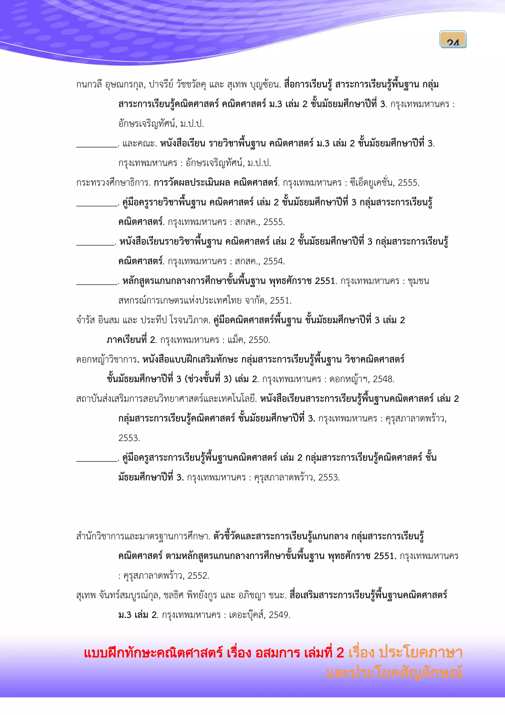 แบบฝึกทักษะคณิตศาสตร์ เรื่อง อสมการ เล่มที่ 2 เรื่อง ประโยคภาษา
และประโยคสัญลักษณ์
24
กนกวลี อุษณกรกุล, ปาจรีย์ วัชชวัลคุ และ สุเทพ บุญซ้อน. สื่อการเรียนรู้ สาระการเรียนรู้พื้นฐาน กลุ่ม
สาระการเรียนรู้คณิตศาสตร์ คณิตศาสตร์ ม.3 เล่ม 2 ชั้นมัธยมศึกษาปีที่ 3. กรุงเทพมหานคร :
อักษรเจริญทัศน์, ม.ป.ป.
. และคณะ. หนังสือเรียน รายวิชาพื้นฐาน คณิตศาสตร์ ม.3 เล่ม 2 ชั้นมัธยมศึกษาปีที่ 3.
กรุงเทพมหานคร : อักษรเจริญทัศน์, ม.ป.ป.
กระทรวงศึกษาธิการ. การวัดผลประเมินผล คณิตศาสตร์. กรุงเทพมหานคร : ซีเอ็ดยูเคชั่น, 2555.
. คู่มือครูรายวิชาพื้นฐาน คณิตศาสตร์ เล่ม 2 ชั้นมัธยมศึกษาปีที่ 3 กลุ่มสาระการเรียนรู้
คณิตศาสตร์. กรุงเทพมหานคร : สกสค., 2555.
. หนังสือเรียนรายวิชาพื้นฐาน คณิตศาสตร์ เล่ม 2 ชั้นมัธยมศึกษาปีที่ 3 กลุ่มสาระการเรียนรู้
คณิตศาสตร์. กรุงเทพมหานคร : สกสค., 2554.
. หลักสูตรแกนกลางการศึกษาขั้นพื้นฐาน พุทธศักราช 2551. กรุงเทพมหานคร : ชุมชน
สหกรณ์การเกษตรแห่งประเทศไทย จากัด, 2551.
จารัส อินสม และ ประทีป โรจนวิภาต. คู่มือคณิตศาสตร์พื้นฐาน ชั้นมัธยมศึกษาปีที่ 3 เล่ม 2
ภาคเรียนที่ 2. กรุงเทพมหานคร : แม็ค, 2550.
ดอกหญ้าวิชาการ. หนังสือแบบฝึกเสริมทักษะ กลุ่มสาระการเรียนรู้พื้นฐาน วิชาคณิตศาสตร์
ชั้นมัธยมศึกษาปีที่ 3 (ช่วงชั้นที่ 3) เล่ม 2. กรุงเทพมหานคร : ดอกหญ้าฯ, 2548.
สถาบันส่งเสริมการสอนวิทยาศาสตร์และเทคโนโลยี. หนังสือเรียนสาระการเรียนรู้พื้นฐานคณิตศาสตร์ เล่ม 2
กลุ่มสาระการเรียนรู้คณิตศาสตร์ ชั้นมัธยมศึกษาปีที่ 3. กรุงเทพมหานคร : คุรุสภาลาดพร้าว,
2553.
. คู่มือครูสาระการเรียนรู้พื้นฐานคณิตศาสตร์ เล่ม 2 กลุ่มสาระการเรียนรู้คณิตศาสตร์ ชั้น
มัธยมศึกษาปีที่ 3. กรุงเทพมหานคร : คุรุสภาลาดพร้าว, 2553.
สานักวิชาการและมาตรฐานการศึกษา. ตัวชี้วัดและสาระการเรียนรู้แกนกลาง กลุ่มสาระการเรียนรู้
คณิตศาสตร์ ตามหลักสูตรแกนกลางการศึกษาขั้นพื้นฐาน พุทธศักราช 2551. กรุงเทพมหานคร
: คุรุสภาลาดพร้าว, 2552.
สุเทพ จันทร์สมบูรณ์กุล, ชลธิศ พิทยังกูร และ อภิชญา ชนะ. สื่อเสริมสาระการเรียนรู้พื้นฐานคณิตศาสตร์
ม.3 เล่ม 2. กรุงเทพมหานคร : เดอะบุ๊คส์, 2549.
 