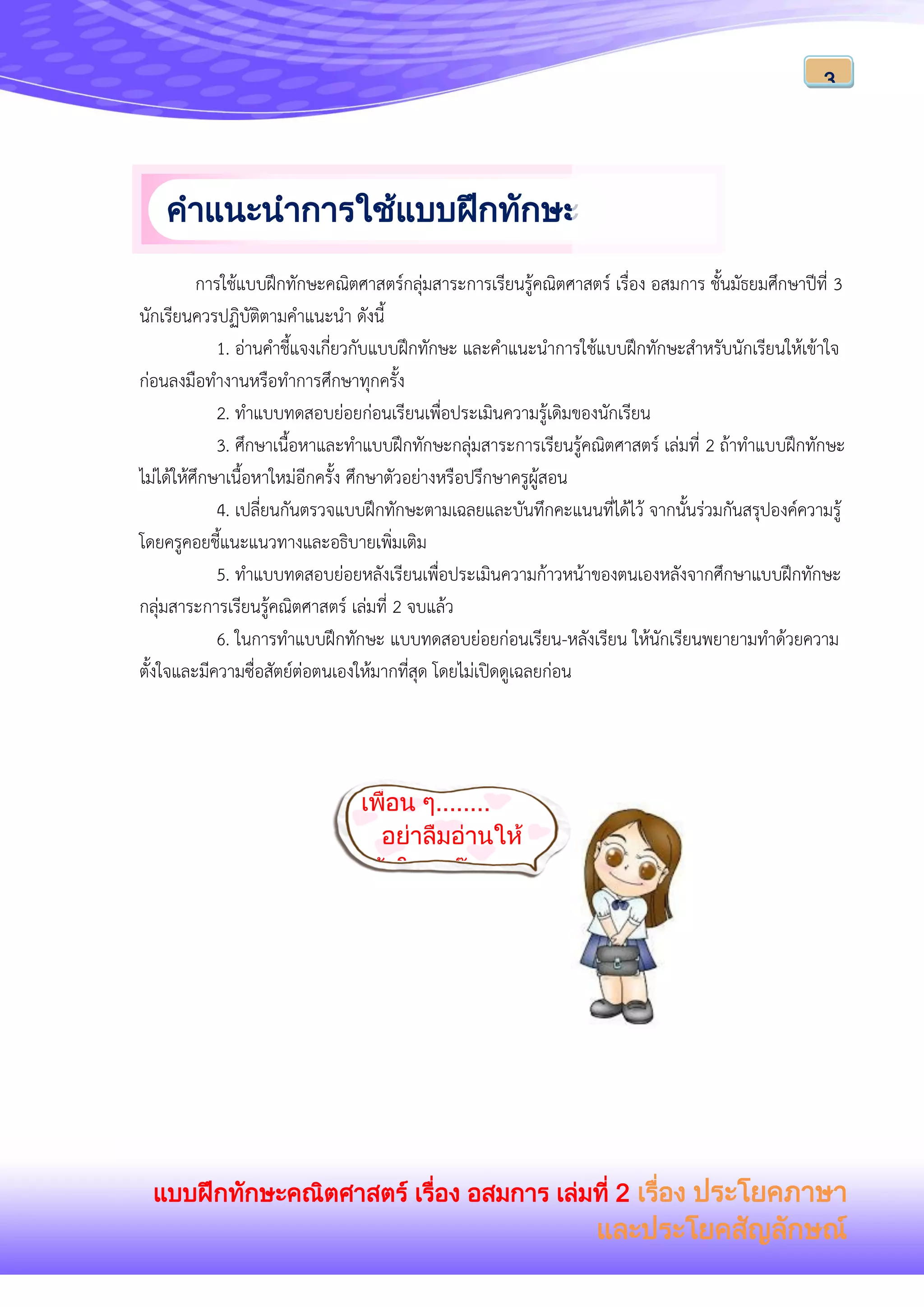 แบบฝึกทักษะคณิตศาสตร์ เรื่อง อสมการ เล่มที่ 2 เรื่อง ประโยคภาษา
และประโยคสัญลักษณ์
3
การใช้แบบฝึกทักษะคณิตศาสตร์กลุ่มสาระการเรียนรู้คณิตศาสตร์ เรื่อง อสมการ ชั้นมัธยมศึกษาปีที่ 3
นักเรียนควรปฏิบัติตามคาแนะนา ดังนี้
1. อ่านคาชี้แจงเกี่ยวกับแบบฝึกทักษะ และคาแนะนาการใช้แบบฝึกทักษะสาหรับนักเรียนให้เข้าใจ
ก่อนลงมือทางานหรือทาการศึกษาทุกครั้ง
2. ทาแบบทดสอบย่อยก่อนเรียนเพื่อประเมินความรู้เดิมของนักเรียน
3. ศึกษาเนื้อหาและทาแบบฝึกทักษะกลุ่มสาระการเรียนรู้คณิตศาสตร์ เล่มที่ 2 ถ้าทาแบบฝึกทักษะ
ไม่ได้ให้ศึกษาเนื้อหาใหม่อีกครั้ง ศึกษาตัวอย่างหรือปรึกษาครูผู้สอน
4. เปลี่ยนกันตรวจแบบฝึกทักษะตามเฉลยและบันทึกคะแนนที่ได้ไว้ จากนั้นร่วมกันสรุปองค์ความรู้
โดยครูคอยชี้แนะแนวทางและอธิบายเพิ่มเติม
5. ทาแบบทดสอบย่อยหลังเรียนเพื่อประเมินความก้าวหน้าของตนเองหลังจากศึกษาแบบฝึกทักษะ
กลุ่มสาระการเรียนรู้คณิตศาสตร์ เล่มที่ 2 จบแล้ว
6. ในการทาแบบฝึกทักษะ แบบทดสอบย่อยก่อนเรียน-หลังเรียน ให้นักเรียนพยายามทาด้วยความ
ตั้งใจและมีความซื่อสัตย์ต่อตนเองให้มากที่สุด โดยไม่เปิดดูเฉลยก่อน
คาแนะนาการใช้แบบฝึกทักษะ
สาหรับนักเรียน
คาแนะนาการใช้แบบฝึกทักษะ
สาหรับครู
เพื่อน ๆ........
อย่าลืมอ่านให้
เข้าใจนะจ๊ะ
 