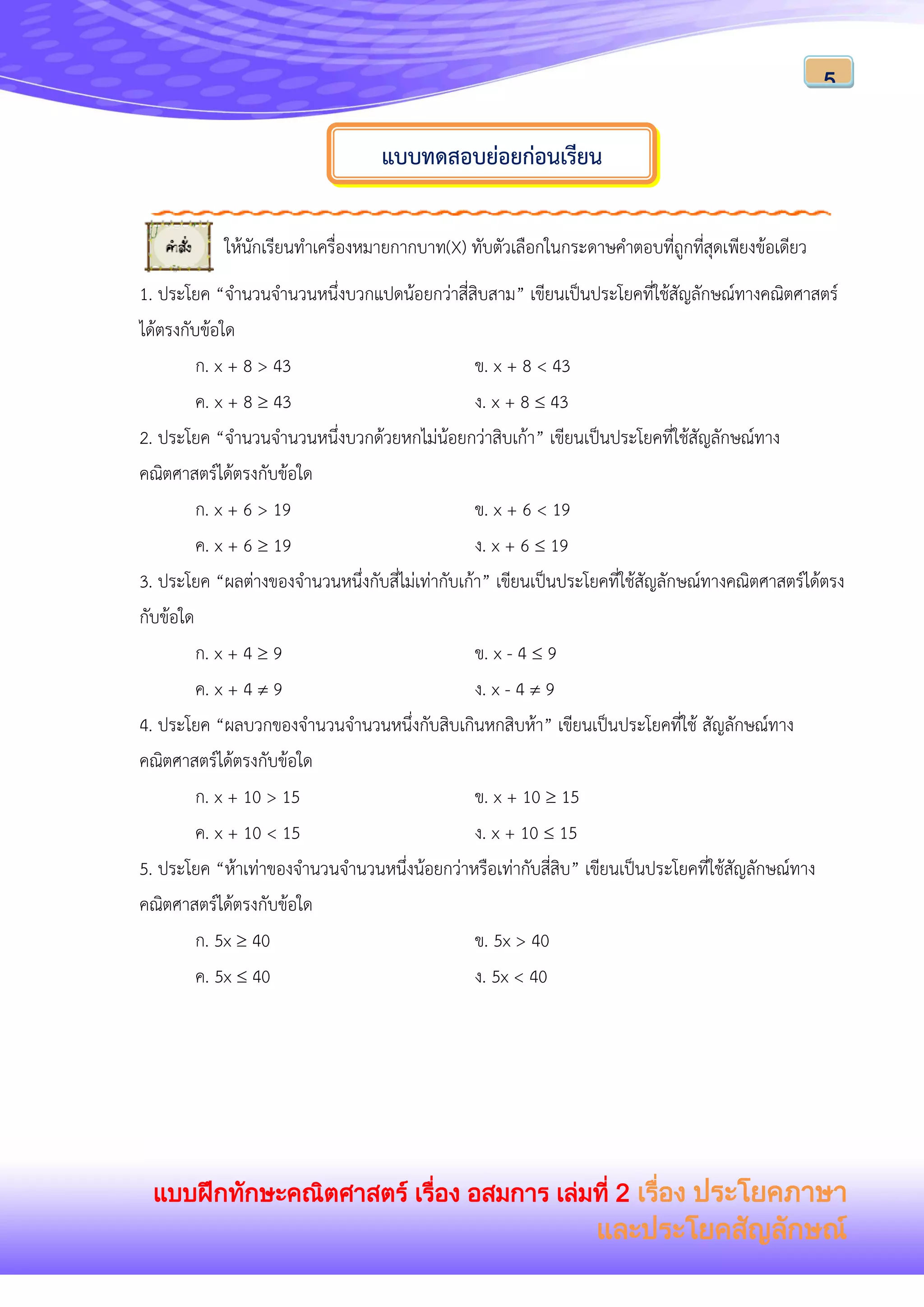 แบบฝึกทักษะคณิตศาสตร์ เรื่อง อสมการ เล่มที่ 2 เรื่อง ประโยคภาษา
และประโยคสัญลักษณ์
5
ให้นักเรียนทาเครื่องหมายกากบาท(X) ทับตัวเลือกในกระดาษคาตอบที่ถูกที่สุดเพียงข้อเดียว
1. ประโยค “จานวนจานวนหนึ่งบวกแปดน้อยกว่าสี่สิบสาม” เขียนเป็นประโยคที่ใช้สัญลักษณ์ทางคณิตศาสตร์
ได้ตรงกับข้อใด
ก. x + 8 > 43 ข. x + 8 < 43
ค. x + 8  43 ง. x + 8  43
2. ประโยค “จานวนจานวนหนึ่งบวกด้วยหกไม่น้อยกว่าสิบเก้า” เขียนเป็นประโยคที่ใช้สัญลักษณ์ทาง
คณิตศาสตร์ได้ตรงกับข้อใด
ก. x + 6 > 19 ข. x + 6 < 19
ค. x + 6  19 ง. x + 6  19
3. ประโยค “ผลต่างของจานวนหนึ่งกับสี่ไม่เท่ากับเก้า” เขียนเป็นประโยคที่ใช้สัญลักษณ์ทางคณิตศาสตร์ได้ตรง
กับข้อใด
ก. x + 4  9 ข. x - 4  9
ค. x + 4  9 ง. x - 4  9
4. ประโยค “ผลบวกของจานวนจานวนหนึ่งกับสิบเกินหกสิบห้า” เขียนเป็นประโยคที่ใช้ สัญลักษณ์ทาง
คณิตศาสตร์ได้ตรงกับข้อใด
ก. x + 10 > 15 ข. x + 10  15
ค. x + 10 < 15 ง. x + 10  15
5. ประโยค “ห้าเท่าของจานวนจานวนหนึ่งน้อยกว่าหรือเท่ากับสี่สิบ” เขียนเป็นประโยคที่ใช้สัญลักษณ์ทาง
คณิตศาสตร์ได้ตรงกับข้อใด
ก. 5x  40 ข. 5x > 40
ค. 5x  40 ง. 5x < 40
แบบทดสอบย่อยก่อนเรียน
 