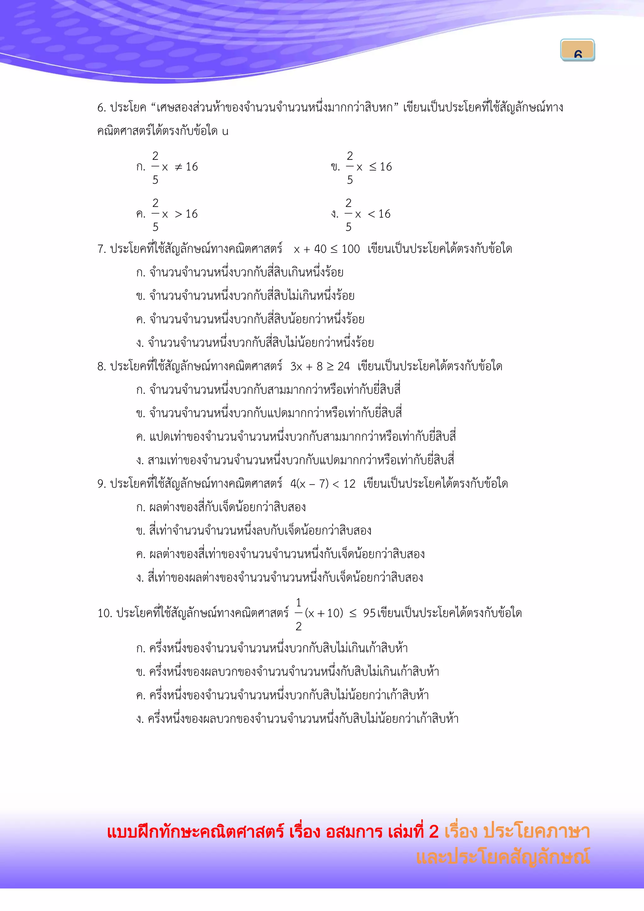 แบบฝึกทักษะคณิตศาสตร์ เรื่อง อสมการ เล่มที่ 2 เรื่อง ประโยคภาษา
และประโยคสัญลักษณ์
6
6. ประโยค “เศษสองส่วนห้าของจานวนจานวนหนึ่งมากกว่าสิบหก” เขียนเป็นประโยคที่ใช้สัญลักษณ์ทาง
คณิตศาสตร์ได้ตรงกับข้อใด u
ก. 16x
5
2
 ข. 16x
5
2

ค. 16x
5
2
 ง. 16x
5
2

7. ประโยคที่ใช้สัญลักษณ์ทางคณิตศาสตร์ x + 40  100 เขียนเป็นประโยคได้ตรงกับข้อใด
ก. จานวนจานวนหนึ่งบวกกับสี่สิบเกินหนึ่งร้อย
ข. จานวนจานวนหนึ่งบวกกับสี่สิบไม่เกินหนึ่งร้อย
ค. จานวนจานวนหนึ่งบวกกับสี่สิบน้อยกว่าหนึ่งร้อย
ง. จานวนจานวนหนึ่งบวกกับสี่สิบไม่น้อยกว่าหนึ่งร้อย
8. ประโยคที่ใช้สัญลักษณ์ทางคณิตศาสตร์ 3x + 8  24 เขียนเป็นประโยคได้ตรงกับข้อใด
ก. จานวนจานวนหนึ่งบวกกับสามมากกว่าหรือเท่ากับยี่สิบสี่
ข. จานวนจานวนหนึ่งบวกกับแปดมากกว่าหรือเท่ากับยี่สิบสี่
ค. แปดเท่าของจานวนจานวนหนึ่งบวกกับสามมากกว่าหรือเท่ากับยี่สิบสี่
ง. สามเท่าของจานวนจานวนหนึ่งบวกกับแปดมากกว่าหรือเท่ากับยี่สิบสี่
9. ประโยคที่ใช้สัญลักษณ์ทางคณิตศาสตร์ 4(x – 7) < 12 เขียนเป็นประโยคได้ตรงกับข้อใด
ก. ผลต่างของสี่กับเจ็ดน้อยกว่าสิบสอง
ข. สี่เท่าจานวนจานวนหนึ่งลบกับเจ็ดน้อยกว่าสิบสอง
ค. ผลต่างของสี่เท่าของจานวนจานวนหนึ่งกับเจ็ดน้อยกว่าสิบสอง
ง. สี่เท่าของผลต่างของจานวนจานวนหนึ่งกับเจ็ดน้อยกว่าสิบสอง
10. ประโยคที่ใช้สัญลักษณ์ทางคณิตศาสตร์ 9510)(x
2
1
 เขียนเป็นประโยคได้ตรงกับข้อใด
ก. ครึ่งหนึ่งของจานวนจานวนหนึ่งบวกกับสิบไม่เกินเก้าสิบห้า
ข. ครึ่งหนึ่งของผลบวกของจานวนจานวนหนึ่งกับสิบไม่เกินเก้าสิบห้า
ค. ครึ่งหนึ่งของจานวนจานวนหนึ่งบวกกับสิบไม่น้อยกว่าเก้าสิบห้า
ง. ครึ่งหนึ่งของผลบวกของจานวนจานวนหนึ่งกับสิบไม่น้อยกว่าเก้าสิบห้า
 