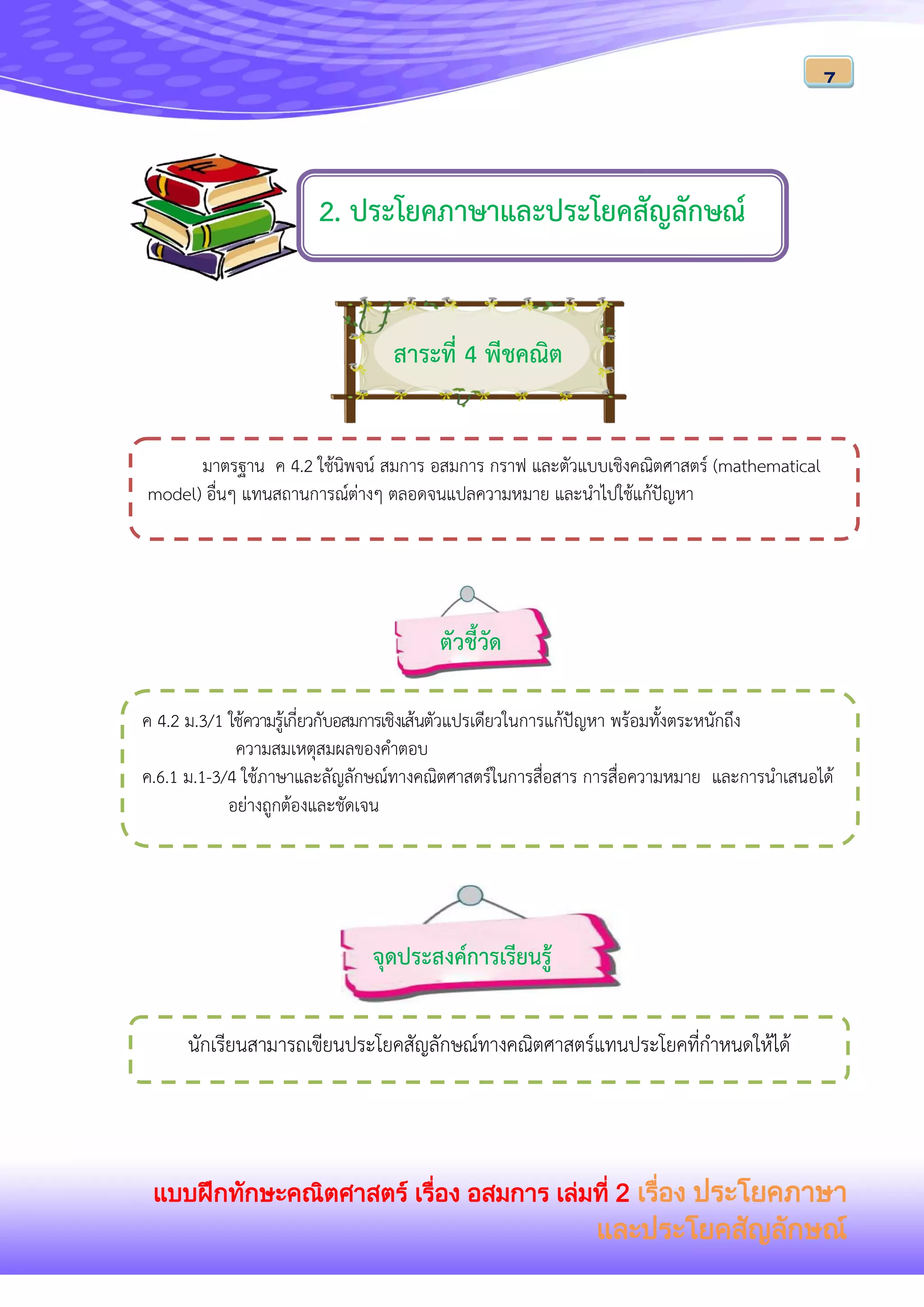 แบบฝึกทักษะคณิตศาสตร์ เรื่อง อสมการ เล่มที่ 2 เรื่อง ประโยคภาษา
และประโยคสัญลักษณ์
7
สาระที่ 4 พีชคณิต
ค 4.2 ม.3/1 ใช้ความรู้เกี่ยวกับอสมการเชิงเส้นตัวแปรเดียวในการแก้ปัญหา พร้อมทั้งตระหนักถึง
ความสมเหตุสมผลของคาตอบ
ค.6.1 ม.1-3/4 ใช้ภาษาและลัญลักษณ์ทางคณิตศาสตร์ในการสื่อสาร การสื่อความหมาย และการนาเสนอได้
อย่างถูกต้องและชัดเจน
จุดประสงค์การเรียนรู้
มาตรฐาน ค 4.2 ใช้นิพจน์ สมการ อสมการ กราฟ และตัวแบบเชิงคณิตศาสตร์ (mathematical
model) อื่นๆ แทนสถานการณ์ต่างๆ ตลอดจนแปลความหมาย และนาไปใช้แก้ปัญหา
ตัวชี้วัด
นักเรียนสามารถเขียนประโยคสัญลักษณ์ทางคณิตศาสตร์แทนประโยคที่กาหนดให้ได้
2. ประโยคภาษาและประโยคสัญลักษณ์
 
