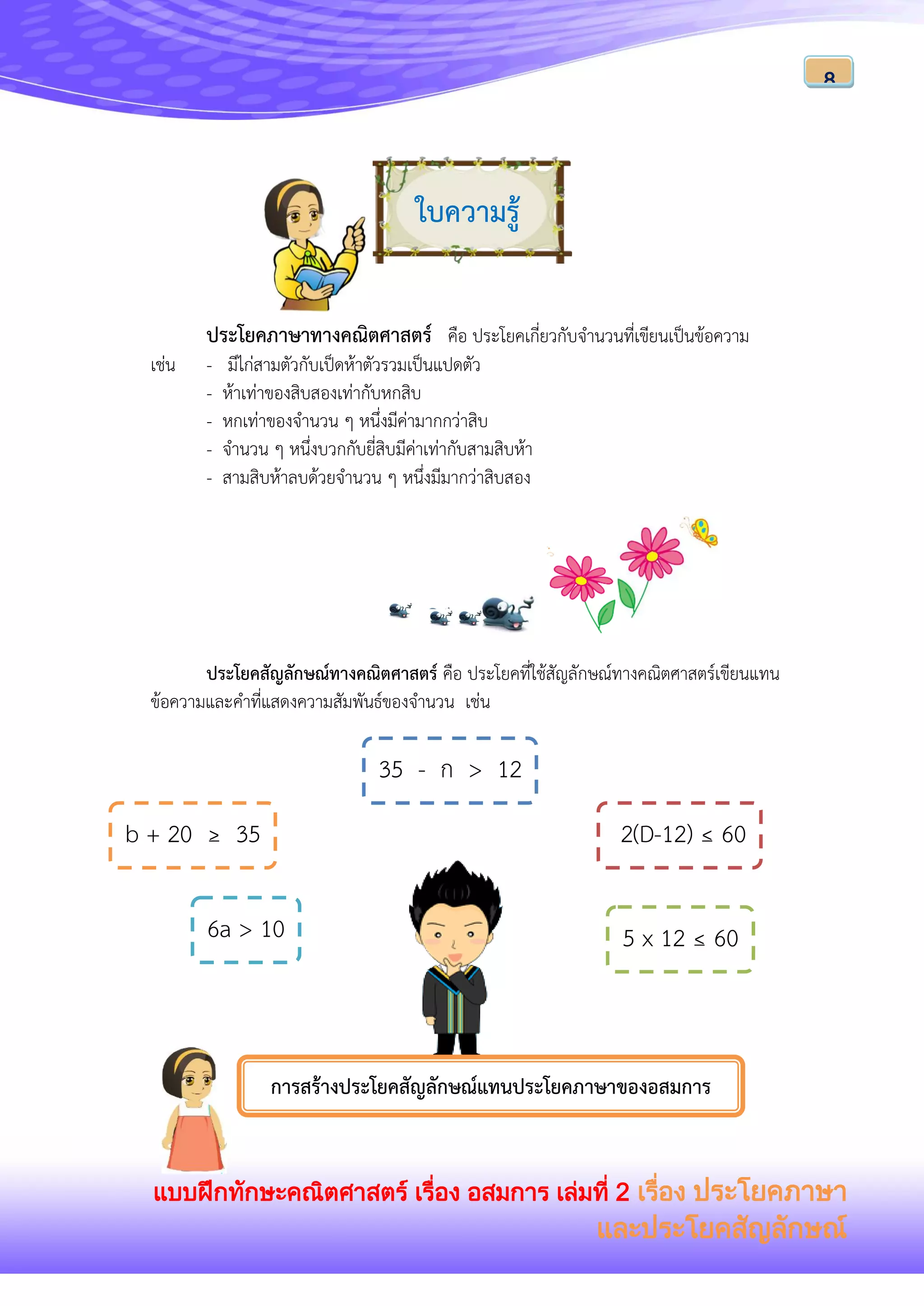 แบบฝึกทักษะคณิตศาสตร์ เรื่อง อสมการ เล่มที่ 2 เรื่อง ประโยคภาษา
และประโยคสัญลักษณ์
8
ใบความรู้
ประโยคภาษาทางคณิตศาสตร์ คือ ประโยคเกี่ยวกับจานวนที่เขียนเป็นข้อความ
เช่น - มีไก่สามตัวกับเป็ดห้าตัวรวมเป็นแปดตัว
- ห้าเท่าของสิบสองเท่ากับหกสิบ
- หกเท่าของจานวน ๆ หนึ่งมีค่ามากกว่าสิบ
- จานวน ๆ หนึ่งบวกกับยี่สิบมีค่าเท่ากับสามสิบห้า
- สามสิบห้าลบด้วยจานวน ๆ หนึ่งมีมากว่าสิบสอง
ประโยคสัญลักษณ์ทางคณิตศาสตร์ คือ ประโยคที่ใช้สัญลักษณ์ทางคณิตศาสตร์เขียนแทน
ข้อความและคาที่แสดงความสัมพันธ์ของจานวน เช่น
5 x 12 ≤ 60
35 - ก > 12
6a > 10
b + 20 ≥ 35 2(D-12) ≤ 60
การสร้างประโยคสัญลักษณ์แทนประโยคภาษาของอสมการ
 