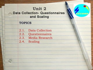 Unit 2
Data Collection- Questionnaires
and Scaling
TOPICS
2.1. Data Collection
2.2. Questionnaires
2.3. Media Research
2.4. Scaling
 