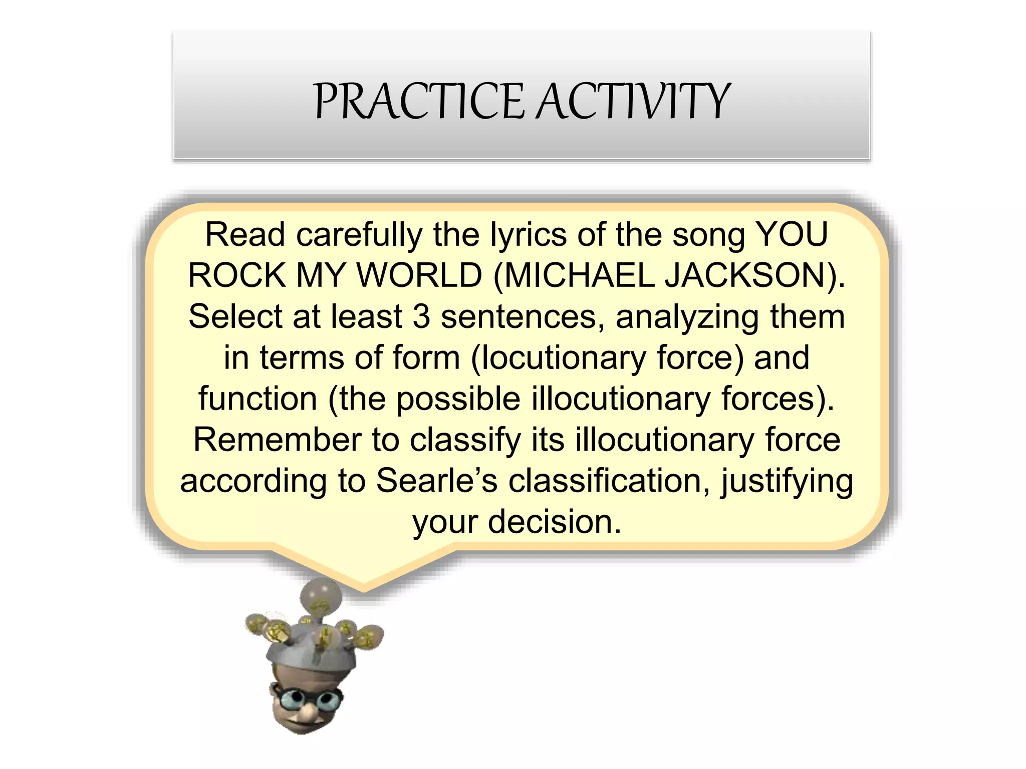 Read carefully the lyrics of the song YOU
ROCK MY WORLD (MICHAEL JACKSON).
Select at least 3 sentences, analyzing them
in terms of form (locutionary force) and
function (the possible illocutionary forces).
Remember to classify its illocutionary force
according to Searle’s classification, justifying
your decision.
PRACTICE ACTIVITY
 