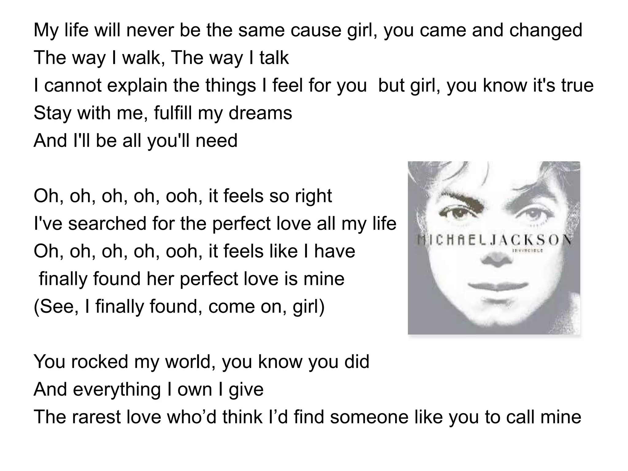 My life will never be the same cause girl, you came and changed
The way I walk, The way I talk
I cannot explain the things I feel for you but girl, you know it's true
Stay with me, fulfill my dreams
And I'll be all you'll need
Oh, oh, oh, oh, ooh, it feels so right
I've searched for the perfect love all my life
Oh, oh, oh, oh, ooh, it feels like I have
finally found her perfect love is mine
(See, I finally found, come on, girl)
You rocked my world, you know you did
And everything I own I give
The rarest love who’d think I’d find someone like you to call mine
 