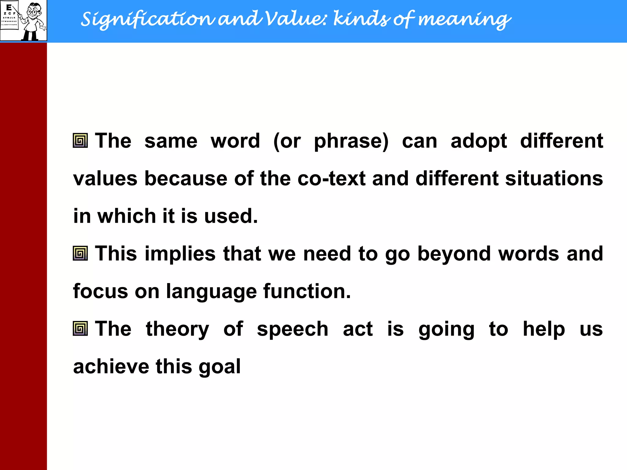 Signification and Value: kinds of meaning
The same word (or phrase) can adopt different
values because of the co-text and different situations
in which it is used.
This implies that we need to go beyond words and
focus on language function.
The theory of speech act is going to help us
achieve this goal
 