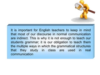 It is important for English teachers to keep in mind
that most of our discourse in normal communication
are indirect. This is why it is not enough to teach our
students grammar; it is our obligation to teach them
the multiple ways in which the grammatical structures
that they study in class are used in real
communication
 
