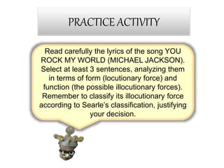 Read carefully the lyrics of the song YOU
ROCK MY WORLD (MICHAEL JACKSON).
Select at least 3 sentences, analyzing them
in terms of form (locutionary force) and
function (the possible illocutionary forces).
Remember to classify its illocutionary force
according to Searle’s classification, justifying
your decision.
PRACTICE ACTIVITY
 