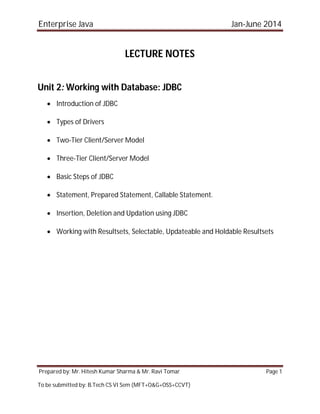 Enterprise Java Jan-June 2014
Prepared by: Mr. Hitesh Kumar Sharma & Mr. Ravi Tomar Page 1
To be submitted by: B.Tech CS VI Sem (MFT+O&G+OSS+CCVT)
LECTURE NOTES
Unit 2: Working with Database: JDBC
 Introduction of JDBC
 Types of Drivers
 Two-Tier Client/Server Model
 Three-Tier Client/Server Model
 Basic Steps of JDBC
 Statement, Prepared Statement, Callable Statement.
 Insertion, Deletion and Updation using JDBC
 Working with Resultsets, Selectable, Updateable and Holdable Resultsets
 