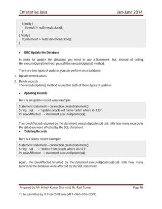 Enterprise Java Jan-June 2014
Prepared by: Mr. Hitesh Kumar Sharma & Mr. Ravi Tomar Page 10
To be submitted by: B.Tech CS VI Sem (MFT+O&G+OSS+CCVT)
} finally {
if(result != null) result.close();
}
} finally {
if(statement != null) statement.close();
}
 JDBC Update the Database
In order to update the database you need to use a Statement. But, instead of calling
the executeQuery()method, you call the executeUpdate() method.
There are two types of updates you can perform on a database:
1. Update record values
2. Delete records
The executeUpdate() method is used for both of these types of updates.
 Updating Records
Here is an update record value example:
Statement statement = connection.createStatement();
String sql = "update people set name='John' where id=123";
int rowsAffected = statement.executeUpdate(sql);
The rowsAffected returned by the statement.executeUpdate(sql) call, tells how many records in
the database were affected by the SQL statement.
 Deleting Records
Here is a delete record example:
Statement statement = connection.createStatement();
String sql = "delete from people where id=123";
int rowsAffected = statement.executeUpdate(sql);
Again, the rowsAffected returned by the statement.executeUpdate(sql) call, tells how many
records in the database were affected by the SQL statement.
 