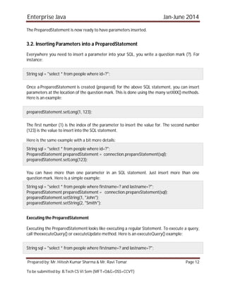 Enterprise Java Jan-June 2014
Prepared by: Mr. Hitesh Kumar Sharma & Mr. Ravi Tomar Page 12
To be submitted by: B.Tech CS VI Sem (MFT+O&G+OSS+CCVT)
The PreparedStatement is now ready to have parameters inserted.
3.2. Inserting Parameters into a PreparedStatement
Everywhere you need to insert a parameter into your SQL, you write a question mark (?). For
instance:
String sql = "select * from people where id=?";
Once a PreparedStatement is created (prepared) for the above SQL statement, you can insert
parameters at the location of the question mark. This is done using the many setXXX() methods.
Here is an example:
preparedStatement.setLong(1, 123);
The first number (1) is the index of the parameter to insert the value for. The second number
(123) is the value to insert into the SQL statement.
Here is the same example with a bit more details:
String sql = "select * from people where id=?";
PreparedStatement preparedStatement = connection.prepareStatement(sql);
preparedStatement.setLong(123);
You can have more than one parameter in an SQL statement. Just insert more than one
question mark. Here is a simple example:
String sql = "select * from people where firstname=? and lastname=?";
PreparedStatement preparedStatement = connection.prepareStatement(sql);
preparedStatement.setString(1, "John");
preparedStatement.setString(2, "Smith");
Executing the PreparedStatement
Executing the PreparedStatement looks like executing a regular Statement. To execute a query,
call theexecuteQuery() or executeUpdate method. Here is an executeQuery() example:
String sql = "select * from people where firstname=? and lastname=?";
 