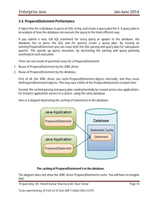 Enterprise Java Jan-June 2014
Prepared by: Mr. Hitesh Kumar Sharma & Mr. Ravi Tomar Page 14
To be submitted by: B.Tech CS VI Sem (MFT+O&G+OSS+CCVT)
3.4. PreparedStatement Performance
It takes time for a database to parse an SQL string, and create a query plan for it. A query plan is
an analysis of how the database can execute the query in the most efficient way.
If you submit a new, full SQL statement for every query or update to the database, the
database has to parse the SQL and for queries create a query plan. By reusing an
existing PreparedStatement you can reuse both the SQL parsing and query plan for subsequent
queries. This speeds up query execution, by decreasing the parsing and query planning
overhead of each execution.
There are two levels of potential reuse for a PreparedStatement.
1. Reuse of PreparedStatement by the JDBC driver.
2. Reuse of PreparedStatement by the database.
First of all, the JDBC driver can cache PreparedStatement objects internally, and thus reuse
thePreparedStatement objects. This may save a little of the PreparedStatement creation time.
Second, the cached parsing and query plan could potentially be reused across Java applications,
for instance application servers in a cluster, using the same database.
Here is a diagram illustrating the caching of statements in the database:
The caching of PreparedStatement's in the database.
The diagram does not show the JDBC driver PreparedStatement cache. You will have to imagine
that.
 