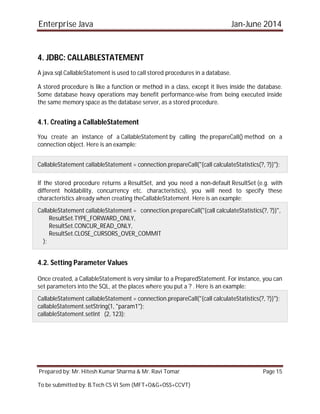 Enterprise Java Jan-June 2014
Prepared by: Mr. Hitesh Kumar Sharma & Mr. Ravi Tomar Page 15
To be submitted by: B.Tech CS VI Sem (MFT+O&G+OSS+CCVT)
4. JDBC: CALLABLESTATEMENT
A java.sql.CallableStatement is used to call stored procedures in a database.
A stored procedure is like a function or method in a class, except it lives inside the database.
Some database heavy operations may benefit performance-wise from being executed inside
the same memory space as the database server, as a stored procedure.
4.1. Creating a CallableStatement
You create an instance of a CallableStatement by calling the prepareCall() method on a
connection object. Here is an example:
CallableStatement callableStatement = connection.prepareCall("{call calculateStatistics(?, ?)}");
If the stored procedure returns a ResultSet, and you need a non-default ResultSet (e.g. with
different holdability, concurrency etc. characteristics), you will need to specify these
characteristics already when creating theCallableStatement. Here is an example:
CallableStatement callableStatement = connection.prepareCall("{call calculateStatistics(?, ?)}",
ResultSet.TYPE_FORWARD_ONLY,
ResultSet.CONCUR_READ_ONLY,
ResultSet.CLOSE_CURSORS_OVER_COMMIT
);
4.2. Setting Parameter Values
Once created, a CallableStatement is very similar to a PreparedStatement. For instance, you can
set parameters into the SQL, at the places where you put a ? . Here is an example:
CallableStatement callableStatement = connection.prepareCall("{call calculateStatistics(?, ?)}");
callableStatement.setString(1, "param1");
callableStatement.setInt (2, 123);
 