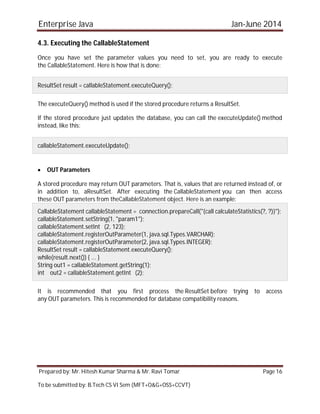 Enterprise Java Jan-June 2014
Prepared by: Mr. Hitesh Kumar Sharma & Mr. Ravi Tomar Page 16
To be submitted by: B.Tech CS VI Sem (MFT+O&G+OSS+CCVT)
4.3. Executing the CallableStatement
Once you have set the parameter values you need to set, you are ready to execute
the CallableStatement. Here is how that is done:
ResultSet result = callableStatement.executeQuery();
The executeQuery() method is used if the stored procedure returns a ResultSet.
If the stored procedure just updates the database, you can call the executeUpdate() method
instead, like this:
callableStatement.executeUpdate();
 OUT Parameters
A stored procedure may return OUT parameters. That is, values that are returned instead of, or
in addition to, aResultSet. After executing the CallableStatement you can then access
these OUT parameters from theCallableStatement object. Here is an example:
CallableStatement callableStatement = connection.prepareCall("{call calculateStatistics(?, ?)}");
callableStatement.setString(1, "param1");
callableStatement.setInt (2, 123);
callableStatement.registerOutParameter(1, java.sql.Types.VARCHAR);
callableStatement.registerOutParameter(2, java.sql.Types.INTEGER);
ResultSet result = callableStatement.executeQuery();
while(result.next()) { ... }
String out1 = callableStatement.getString(1);
int out2 = callableStatement.getInt (2);
It is recommended that you first process the ResultSet before trying to access
any OUT parameters. This is recommended for database compatibility reasons.
 