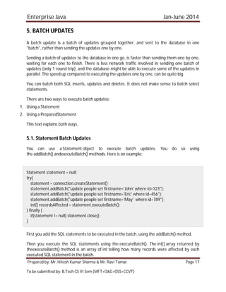 Enterprise Java Jan-June 2014
Prepared by: Mr. Hitesh Kumar Sharma & Mr. Ravi Tomar Page 17
To be submitted by: B.Tech CS VI Sem (MFT+O&G+OSS+CCVT)
5. BATCH UPDATES
A batch update is a batch of updates grouped together, and sent to the database in one
"batch", rather than sending the updates one by one.
Sending a batch of updates to the database in one go, is faster than sending them one by one,
waiting for each one to finish. There is less network traffic involved in sending one batch of
updates (only 1 round trip), and the database might be able to execute some of the updates in
parallel. The speed up compared to executing the updates one by one, can be quite big.
You can batch both SQL inserts, updates and deletes. It does not make sense to batch select
statements.
There are two ways to execute batch updates:
1. Using a Statement
2. Using a PreparedStatement
This text explains both ways.
5.1. Statement Batch Updates
You can use a Statement object to execute batch updates. You do so using
the addBatch() andexecuteBatch() methods. Here is an example:
Statement statement = null;
try{
statement = connection.createStatement();
statement.addBatch("update people set firstname='John' where id=123");
statement.addBatch("update people set firstname='Eric' where id=456");
statement.addBatch("update people set firstname='May' where id=789");
int[] recordsAffected = statement.executeBatch();
} finally {
if(statement != null) statement.close();
}
First you add the SQL statements to be executed in the batch, using the addBatch() method.
Then you execute the SQL statements using the executeBatch(). The int[] array returned by
theexecuteBatch() method is an array of int telling how many records were affected by each
executed SQL statement in the batch.
 
