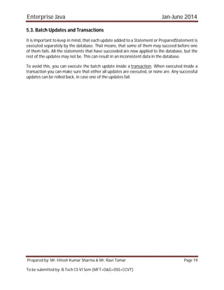 Enterprise Java Jan-June 2014
Prepared by: Mr. Hitesh Kumar Sharma & Mr. Ravi Tomar Page 19
To be submitted by: B.Tech CS VI Sem (MFT+O&G+OSS+CCVT)
5.3. Batch Updates and Transactions
It is important to keep in mind, that each update added to a Statement or PreparedStatement is
executed separately by the database. That means, that some of them may succeed before one
of them fails. All the statements that have succeeded are now applied to the database, but the
rest of the updates may not be. This can result in an inconsistent data in the database.
To avoid this, you can execute the batch update inside a transaction. When executed inside a
transaction you can make sure that either all updates are executed, or none are. Any successful
updates can be rolled back, in case one of the updates fail.
 