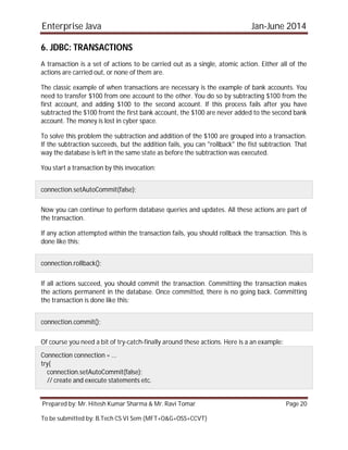 Enterprise Java Jan-June 2014
Prepared by: Mr. Hitesh Kumar Sharma & Mr. Ravi Tomar Page 20
To be submitted by: B.Tech CS VI Sem (MFT+O&G+OSS+CCVT)
6. JDBC: TRANSACTIONS
A transaction is a set of actions to be carried out as a single, atomic action. Either all of the
actions are carried out, or none of them are.
The classic example of when transactions are necessary is the example of bank accounts. You
need to transfer $100 from one account to the other. You do so by subtracting $100 from the
first account, and adding $100 to the second account. If this process fails after you have
subtracted the $100 fromt the first bank account, the $100 are never added to the second bank
account. The money is lost in cyber space.
To solve this problem the subtraction and addition of the $100 are grouped into a transaction.
If the subtraction succeeds, but the addition fails, you can "rollback" the fist subtraction. That
way the database is left in the same state as before the subtraction was executed.
You start a transaction by this invocation:
connection.setAutoCommit(false);
Now you can continue to perform database queries and updates. All these actions are part of
the transaction.
If any action attempted within the transaction fails, you should rollback the transaction. This is
done like this:
connection.rollback();
If all actions succeed, you should commit the transaction. Committing the transaction makes
the actions permanent in the database. Once committed, there is no going back. Committing
the transaction is done like this:
connection.commit();
Of course you need a bit of try-catch-finally around these actions. Here is a an example:
Connection connection = ...
try{
connection.setAutoCommit(false);
// create and execute statements etc.
 