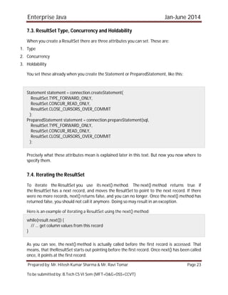 Enterprise Java Jan-June 2014
Prepared by: Mr. Hitesh Kumar Sharma & Mr. Ravi Tomar Page 23
To be submitted by: B.Tech CS VI Sem (MFT+O&G+OSS+CCVT)
7.3. ResultSet Type, Concurrency and Holdability
When you create a ResultSet there are three attributes you can set. These are:
1. Type
2. Concurrency
3. Holdability
You set these already when you create the Statement or PreparedStatement, like this:
Statement statement = connection.createStatement(
ResultSet.TYPE_FORWARD_ONLY,
ResultSet.CONCUR_READ_ONLY,
ResultSet.CLOSE_CURSORS_OVER_COMMIT
);
PreparedStatement statement = connection.prepareStatement(sql,
ResultSet.TYPE_FORWARD_ONLY,
ResultSet.CONCUR_READ_ONLY,
ResultSet.CLOSE_CURSORS_OVER_COMMIT
);
Precisely what these attributes mean is explained later in this text. But now you now where to
specify them.
7.4. Iterating the ResultSet
To iterate the ResultSet you use its next() method. The next() method returns true if
the ResultSet has a next record, and moves the ResultSet to point to the next record. If there
were no more records, next() returns false, and you can no longer. Once the next() method has
returned false, you should not call it anymore. Doing so may result in an exception.
Here is an example of iterating a ResultSet using the next() method:
while(result.next()) {
// ... get column values from this record
}
As you can see, the next() method is actually called before the first record is accessed. That
means, that theResultSet starts out pointing before the first record. Once next() has been called
once, it points at the first record.
 