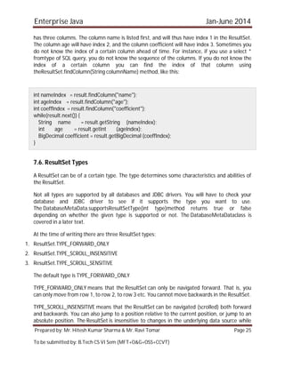 Enterprise Java Jan-June 2014
Prepared by: Mr. Hitesh Kumar Sharma & Mr. Ravi Tomar Page 25
To be submitted by: B.Tech CS VI Sem (MFT+O&G+OSS+CCVT)
has three columns. The column name is listed first, and will thus have index 1 in the ResultSet.
The column age will have index 2, and the column coefficient will have index 3. Sometimes you
do not know the index of a certain column ahead of time. For instance, if you use a select *
fromtype of SQL query, you do not know the sequence of the columns. If you do not know the
index of a certain column you can find the index of that column using
theResultSet.findColumn(String columnName) method, like this:
int nameIndex = result.findColumn("name");
int ageIndex = result.findColumn("age");
int coeffIndex = result.findColumn("coefficient");
while(result.next()) {
String name = result.getString (nameIndex);
int age = result.getInt (ageIndex);
BigDecimal coefficient = result.getBigDecimal (coeffIndex);
}
7.6. ResultSet Types
A ResultSet can be of a certain type. The type determines some characteristics and abilities of
the ResultSet.
Not all types are supported by all databases and JDBC drivers. You will have to check your
database and JDBC driver to see if it supports the type you want to use.
The DatabaseMetaData.supportsResultSetType(int type)method returns true or false
depending on whether the given type is supported or not. The DatabaseMetaDataclass is
covered in a later text.
At the time of writing there are three ResultSet types:
1. ResultSet.TYPE_FORWARD_ONLY
2. ResultSet.TYPE_SCROLL_INSENSITIVE
3. ResultSet.TYPE_SCROLL_SENSITIVE
The default type is TYPE_FORWARD_ONLY
TYPE_FORWARD_ONLY means that the ResultSet can only be navigated forward. That is, you
can only move from row 1, to row 2, to row 3 etc. You cannot move backwards in the ResultSet.
TYPE_SCROLL_INSENSITIVE means that the ResultSet can be navigated (scrolled) both forward
and backwards. You can also jump to a position relative to the current position, or jump to an
absolute position. The ResultSet is insensitive to changes in the underlying data source while
 