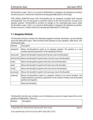 Enterprise Java Jan-June 2014
Prepared by: Mr. Hitesh Kumar Sharma & Mr. Ravi Tomar Page 26
To be submitted by: B.Tech CS VI Sem (MFT+O&G+OSS+CCVT)
the ResultSet is open. That is, if a record in theResultSet is changed in the database by another
thread or process, it will not be reflected in already openedResulsSet's of this type.
TYPE_SCROLL_SENSITIVE means that the ResultSet can be navigated (scrolled) both forward
and backwards. You can also jump to a position relative to the current position, or jump to an
absolute position. The ResultSet is sensitive to changes in the underlying data source while
the ResultSet is open. That is, if a record in theResultSet is changed in the database by another
thread or process, it will be reflected in already openedResulsSet's of this type.
7.7. Navigation Methods
The ResultSet interface contains the following navigation methods. Remember, not all methods
work with allResultSet types. What methods works depends on your database, JDBC driver, and
the ResultSet type.
Method Description
absolute() Moves the ResultSet to point at an absolute position. The position is a row
number passed as parameter to the absolute() method.
afterLast() Moves the ResultSet to point after the last row in the ResultSet.
beforeFirst() Moves the ResultSet to point before the first row in the ResultSet.
first() Moves the ResultSet to point at the first row in the ResultSet.
last() Moves the ResultSet to point at the last row in the ResultSet.
next() Moves the ResultSet to point at the next row in the ResultSet.
previous() Moves the ResultSet to point at the previous row in the ResultSet.
relative() Moves the ResultSet to point to a position relative to its current position. The
relative position is passed as a parameter to the relative method, and can be both
positive and negative.
Moves the ResultSet
The ResultSet interface also contains a set of methods you can use to inquire about the current
position of theResultSet. These are:
Method Description
 