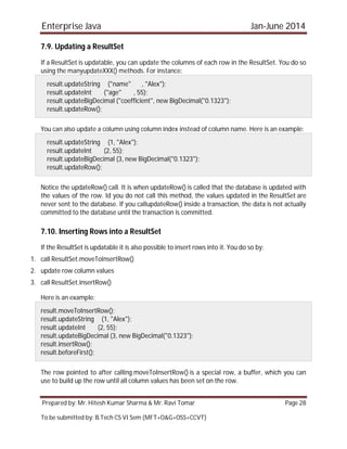 Enterprise Java Jan-June 2014
Prepared by: Mr. Hitesh Kumar Sharma & Mr. Ravi Tomar Page 28
To be submitted by: B.Tech CS VI Sem (MFT+O&G+OSS+CCVT)
7.9. Updating a ResultSet
If a ResultSet is updatable, you can update the columns of each row in the ResultSet. You do so
using the manyupdateXXX() methods. For instance:
result.updateString ("name" , "Alex");
result.updateInt ("age" , 55);
result.updateBigDecimal ("coefficient", new BigDecimal("0.1323");
result.updateRow();
You can also update a column using column index instead of column name. Here is an example:
result.updateString (1, "Alex");
result.updateInt (2, 55);
result.updateBigDecimal (3, new BigDecimal("0.1323");
result.updateRow();
Notice the updateRow() call. It is when updateRow() is called that the database is updated with
the values of the row. Id you do not call this method, the values updated in the ResultSet are
never sent to the database. If you callupdateRow() inside a transaction, the data is not actually
committed to the database until the transaction is committed.
7.10. Inserting Rows into a ResultSet
If the ResultSet is updatable it is also possible to insert rows into it. You do so by:
1. call ResultSet.moveToInsertRow()
2. update row column values
3. call ResultSet.insertRow()
Here is an example:
result.moveToInsertRow();
result.updateString (1, "Alex");
result.updateInt (2, 55);
result.updateBigDecimal (3, new BigDecimal("0.1323");
result.insertRow();
result.beforeFirst();
The row pointed to after calling moveToInsertRow() is a special row, a buffer, which you can
use to build up the row until all column values has been set on the row.
 