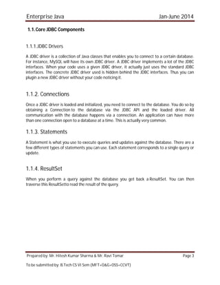 Enterprise Java Jan-June 2014
Prepared by: Mr. Hitesh Kumar Sharma & Mr. Ravi Tomar Page 3
To be submitted by: B.Tech CS VI Sem (MFT+O&G+OSS+CCVT)
1.1.Core JDBC Components
1.1.1.JDBC Drivers
A JDBC driver is a collection of Java classes that enables you to connect to a certain database.
For instance, MySQL will have its own JDBC driver. A JDBC driver implements a lot of the JDBC
interfaces. When your code uses a given JDBC driver, it actually just uses the standard JDBC
interfaces. The concrete JDBC driver used is hidden behind the JDBC interfaces. Thus you can
plugin a new JDBC driver without your code noticing it.
1.1.2. Connections
Once a JDBC driver is loaded and initialized, you need to connect to the database. You do so by
obtaining a Connection to the database via the JDBC API and the loaded driver. All
communication with the database happens via a connection. An application can have more
than one connection open to a database at a time. This is actually very common.
1.1.3. Statements
A Statement is what you use to execute queries and updates against the database. There are a
few different types of statements you can use. Each statement corresponds to a single query or
update.
1.1.4. ResultSet
When you perform a query against the database you get back a ResultSet. You can then
traverse this ResultSetto read the result of the query.
 